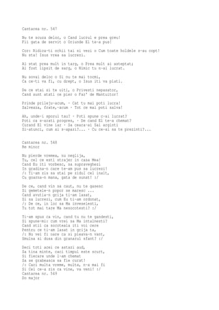 Cantarea nr. 547
Nu te scuza deloc, o Cand lucrul e prea greu!
Fii gata de servit o Oriunde El te-a pus!
Cor: Ridica-ti ochii tai si vezi o Cum toate holdele s-au copt!
Nu sta! Isus vrea sa lucrezi.
Ai stat prea mult in targ, o Prea mult ai asteptat;
Ai fost lipsit de sarg, o Nimic tu n-ai lucrat.
Nu sovai deloc o Si nu te mai tocmi,
Ca ce-ti va fi, cu drept, o Isus iti va plati.
De ce stai si te uiti, o Privesti nepasator,
Cand sunt atati ce pier o Far' de Mantuitor!
Prinde prileju-acum, · Cat tu mai poti lucra!
Salveaza, frate,-acum · Tot ce mai poti salva!
Ah, unde-i sporul tau? · Poti spune c-ai lucrat?
Poti ca s-arati progres, · De cand El te-a chemat?
Curand El vine iar · Sa ceara-ai Sai arginti
Si-atunci, cum ai s-apari?... · Cu ce-ai sa te prezinti?...

Cantarea nr. 548
Re minor
Nu pierde vremea, nu neglija,
Tu, cel ce esti strajer in casa Mea!
Cand Eu iti vorbesc, sa supraveghezi
In gradina-n care te-am pus sa lucrezi!
/: Ti-am zis sa stai pe zidul cel inalt,
Cu goarna-n mana, gata de sunat! :/
De ce, cand vin sa caut, nu te gasesc
Si gemetele-n popor se maresc ...
Cand avutia-n grija ti-am lasat,
Si sa lucrezi, cum Eu ti-am ordonat,
/: De ce, in loc sa Ma inveselesti,
Tu tot mai tare Ma nesocotesti? :/
Ti-am spus ca vin, cand tu nu te gandesti,
Si spune-mi: cum vrei sa Ma intalnesti?
Cand stii ca socoteala iti voi cere
Pentru ce ti-am lasat in grija ta,
/: Nu vei fi oare ca si pleava-n vant,
Smulsa si dusa din granarul sfant? :/
Deci toti acei ce astazi aud,
Sa tina minte, caci timpul este scurt,
Si fiecare unde l-am chemat
Sa se grabeasca sa fie curat!
/: Caci multa vreme, multa, n-a mai fi
Si Cel ce-a zis ca vine, va veni! :/
Cantarea nr. 549
Do major
 