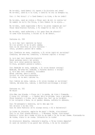 Nu te-ndoi, cand Domnul iti spune o Ca biruinta vei avea!
Nu te-ndoi, cand El e cu tine, o Cand El va sta la dreapta ta.
Cor: /: Vei birui! :/ o Cand Domnu-i cu tine, o Nu te indoi!
Nu te-ndoi, cand se ridica o Chiar zeci de mii in contra ta!
De oameni sa nu-ti fie frica, o Caci Domnul te va ajuta...
Nu te-ndoi, cand rugaciunea o Nu-ti va primi raspuns pe loc!
Chiar daca-ntarzie furtuna, o Tu roaga-te si mai cu foc!
Nu te-ndoi, cand suferinta o Iti pare fara de sfarsit!
In urma vine biruinta, o Oricat ai fi de obosit.

Cantarea nr. 550
O, nu-s mai tari ispitele ca harul
Ce l-ai primit ca sa le poti rabda;
Caci nu se cere-ntai sa urci Calvarul -
Intai, primesti putere de-a rabda.
Cor: Credinta se cere, credinta, o Si orice ispit-ai sa-nvingi!
Credinta, de-avea-vei credinta, o Puterea ispitei o stingi!
O, nu-s mai tari durerile-ntalnite
Decat puterea care-o vei primi;
Caci nu-s intai poverile sporite -
Ci-ntai, primesti putere-a suferi.
Cor: Nadejde se cere, nadejde, o Si orice durere invingi!
Nadejde, de-avea-vei nadejde, o Puterea durerii o stingi!
O, nu-s mai tari vrajmasii, niciodata
Decat iubirea, gata a ierta;
Ca-ntai nu vine ura-nversunata -
Ci-ntai, se va mari iubirea ta.
Cor: Iubire se cere, iubire, o Si orice vrajmas ai sa-nvingi!
Iubire, de-avea-vei, iubire, o Jertfind ura-ntreaga o stingi!

Cantarea nr. 551
Re major
Oita Mea cea blanda, o Fiara ce-i la panda, de tine-i flamanda.
O cursa iti intinde ... o Gandul de-a te prinde, iata o aprinde...
Chiar bunatati o O mie, sa-ti aduca tie, vai! sa nu te-mbie!
A lor sclipire o Rara, ca si gandul zboara, sufletu-ti doboara.
Cor: Te-asteapta-n vesnicie, sa-ti dea apa vie
Cel ce-aici o sa mai vie;
Caci El este Pastorul ce-ti alunga norul; o El e Salvatorul!
La turma te intoarce, umple-te de pace! o Haide, vino-ncoace!
Caci tu ai fost aleasa Mirelui... o Mireasa, haide, vino-acasa!
Pastoru-i trist de-o vreme si-nca nu se teme o Ca sa te mai cheme. Pierzandu-te
de turma, viata ti se curma. Intoarce-te la turma!
Ce straluciri desarte, inmuiate-n moarte, o Te-au trimis departe?
Si oare ce cuvinte ti-au parut mai sfinte, o Ca sa te incante?
 