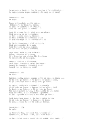 Te-asteapta-n fericire, loc de nemurire o Fara-nchipuire...
Cu multe mioare, scumpe surioare o Nu vrei sa fii oare?

Cantarea nr. 552
Re minor
Popor al Domnului, asculta vestea:
 Intoarce-te la dragostea dintai,
Cu post, cu lacrimi si cu umilinta,
Si-n umilinta pururi sa ramai! ..."
Cor: El nu vrea jertfe, nici vitei pe-altare,
Nici hainele, ca sa va sfasiati;
/: Dar, inimile voastre, fiecare,
Cu toti jertfiti pe-a-Domnului altare
Si viata-ntreaga Lui sa I-o-nchinati! :/
Nu datini stramosesti, nici obiceiuri,
Nici zile sorocite de la zei;
Caci doar acei cu inima curata,
Ei vor vedea in cer pe Dumnezeu.
Caci Domnul este plin de bunatate:
Milos, indurator si iertator
Si-n dragostea cea sfanta, El, din slava,
Va binecuvanta al Sau popor.
Vestiti Sionului o sarbatoare,
Caci Domnul S-a-ndurat de-al Sau popor.
Sunati din trambite! Cantati-I slava!
Curand veni-va Mirele pe nori!

Cantarea nr. 553
Re minor
Primiti, frati, primiti ocara: o Fiti ca mieii in toata tara
Si-ti vedea pe Domnul! o Va lipsiti de-orice placere,
Nu va trebuiasca avere o Si-ti vedea pe Domnul.
Nu calcati cuvintele, o Suferiti prigoanele
Si-ti vedea pe Domnul. o Precum fost-au sfintii toti
Ce iubit-au pe Hristos, o Si-ti vedea pe Domnul.
Noi suntem pamant si tina, o Toti saditi de a Sa mana;
Fiul este Omul. o Cin' traieste in prihana,
El isi ia partea vicleana: o N-o vedea pe Domnul!
Caci Apocalipsa spune: o Nu iubiti orice in lume
Si-ti vedea pe Domnul!" o Curateste-ti inima
Si asculta vocea Sa o Si-ti vedea pe Domnul.

Cantarea nr. 554
Fa major
/: Poporasul Meu, poporasul Meu, trezeste-te! :/
Trezeste-te, nu dormi! Iata, iata, vine Mirele!
/: Ia-ti haina curata, Duhul cel din slava, Duhul Sfant, :/
 