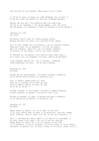 Caci de mult Eu tot astept a Mea nunta ca sa o incep.

/: Si-am sa stau, la masa, cu a Mea Mireasa, sus in cer; :/
Si-am sa-i cant din harfe vii cele mai frumoase melodii.
Oastea cea din cer o Va-ntreba pe Miel de unde vine,
Iar El le va raspunde o Vin de pe pamant, jos, din necaz
Iar de-acuma, s-a terminat, o Caci ei hainele si le-au spalat."

Cantarea nr. 555
Sol minor
Pe-ogorul vietii tale ai o Atata munca, frate,
Atatea buruieni ce cresc o Si-s printre flori udate.
Cor: Tu esti chemat sa le plivesti, o Sa uzi recolta sfanta;
Cand anii trec, nu te grabesti; o Si ele se avanta.
Dar, te trezesti, apoi ca-n jur o A navalit neghina
Si altele, de rau augur, o Ce-ti iau incet cununa.
In fiecare zi, sa smulgi o Din cale-un spin, doar unul...
Si-n locul lui, un trandafir o Sa pui, spre-a da parfumul.
C-asa facand, ogorul tau · Va fi curand... gradina;
Cand Gradinarul va veni, · Te va lua-n Lumina.

Cantarea nr. 556
Fa major
Plecam pe cai necunoscute, o In marea lucrare a Domnului,
Ca sa vestim solia sfanta o A revenirii Lui.
Cor: /: Astazi urmam calea lui Isus.
Stim ca, in curand, El va veni de sus;
Stim ca Domnul nostru va veni, de sus,
Ca sa ne ia la El. :/
Plecam, plecam, cu voie buna; o Lucram in campul Domnului.
A-lumii piedici si pacate o Nu ne vor tine-n loc.
Plecam sa aratam, in lume, o Iubirea cea mare a Domnului
Si sa vestim solia sfanta o A revenirii Lui.

Cantarea nr. 557
Mi bemol
Ramai mereu cu fratii o Si nu te duce la cei rai!
/: Ai vrut iubire doar un ceas, o Si-acum esti, fara ea, ramas;
Te-ai inselat, cand ai iubit o Pe cei ce azi te-au parasit. :/
Cor: /: Intreaba-te, macar odat': o In lume ce ai castigat? :/
Pe Isus, daca-L vei urma, o Un loc in cer vei castiga.
Ramai mereu cu fratii tai o Si nu te duce la cei rai!
/: In prieteni, tu te-ai increzut o Si te-au furat si te-au batut;
Cum poti, la poarta lor, sa stai o Cand, ca sa intri, sansa n-ai? :/
 