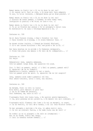 Ramai mereu cu fratii tai o Si nu te duce la cei rai!
/: Ai cautat sa-ti faci un rost, o Si-acum esti fara adapost;
In aur, tu te-ai increzut, o Mergand mereu pe-un drum pierdut. :/
Ramai mereu cu fratii tai o Si nu te duce la cei rai!
/: Dincolo de acest pamant, o Credeai ca este numai vant,
Inchipuire si pustiu; o Nu stiai ca Isus e viu. :/
Ramai mereu cu fratii tai o Si nu te duce la cei rai!
/: Tu ai un Prieten mai presus o Ce te asteapta-n ceruri sus;
El mostenire-ti va lasa o Intreaga-mparatie-a Sa. :/

Cantarea nr. 558
Sa-si duca fiecare crucea, o Asa-i Cuvantul lui Isus
/: Daca voieste ca s-ajunga, o In slava Domnului Isus. :/
Sa ducem crucea inainte, o Urmand pe blandul Mielusel,
/: Si-n cer cununa biruintei o Noi vom primi-o de la El. :/
Dar daca moartea ne va prinde o Cu Dumnezeu neimpacati,
/: Primi-vom plata cea amara: o Pe veci de El indepartati... :/

Cantarea nr. 559
Sol major
Semanatorul iese, samanta semanase,
Intr-un pamant langa drum, dar pasarile vin acum.
Cor: /: Esti un pamant, omule! :/ o Esti un pamant, pamant esti!
O, spune-mi: de ce nu rodesti?
Semanatoru-a trecut, samanta in vai a cazut,
Intr-un pamant plin de spini. O, spune-mi: de ce tot suspini?
Iata, samanta acum cade-n pamantul cel bun.
Unul aduce treizeci, altul o suta, sau saizeci.

Cantarea nr. 560
Sa mergem, frati cu toti la lucru:
Prin munti, prin dealuri si prin vai!
/: Sa nu ne temem de necazuri,
Caci Dumnezeu, da, este cu noi! :/
V-asteapta frati din toata tara, o De sarcini grele-impovarati,
/: Ca, prin puterea ce-ati primit-o, o Pe dansii voi sa-i ridicati. :/
V-asteapta multi flamanzi din lume o Ca voi sa mergeti, cu avant,
/: Ca sa vestiti, cu toti de-a randul, o Al lui Isus Hristos Cuvant. :/
Va mai asteapta o multime o Ce sta, in umbra mortii reci,
/: Ca voi sa ridicati faclia, o Sa vada viata cea de veci! :/
Va trebui ca sa si plangeti o De cele ce intampinati -
Dar ce sa facem, fratii mei dragi,
/: Caci la aceasta suntem chemati... :/
 
