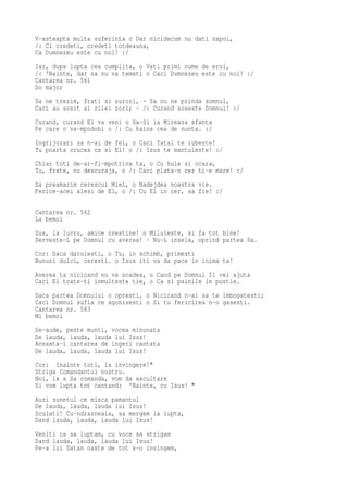 V-asteapta multa suferinta o Dar nicidecum nu dati napoi,
/: Ci credeti, credeti totdeauna,
Ca Dumnezeu este cu noi! :/
Iar, dupa lupta cea cumplita, o Veti primi nume de eroi,
/: 'Nainte, dar sa nu va temeti o Caci Dumnezeu este cu noi! :/
Cantarea nr. 561
Do major
Sa ne trezim, frati si surori, · Sa nu ne prinda somnul,
Caci au sosit ai zilei zori; · /: Curand soseste Domnul! :/
Curand, curand El va veni o Sa-Si ia Mireasa sfanta
Pe care o va-mpodobi o /: Cu haina cea de nunta. :/
Ingrijorari sa n-ai de fel, o Caci Tatal te iubeste!
Tu poarta crucea ca si El! o /: Isus te mantuieste! :/
Chiar toti de-ar-fi-mpotriva ta, o Cu hule si ocara,
Tu, frate, nu descuraja, o /: Caci plata-n cer ti-e mare! :/
Sa preamarim cerescul Miel, o Nadejdea noastra vie.
Ferice-acei alesi de El, o /: Cu El in cer, sa fie! :/

Cantarea nr. 562
La bemol
Sus, la lucru, amice crestine! o Miluieste, si fa tot bine!
Serveste-L pe Domnul cu averea! · Nu-L insela, oprind partea Sa.
Cor: Daca daruiesti, o Tu, in schimb, primesti
Bunuri dulci, ceresti. o Isus iti va da pace in inima ta!
Averea ta nicicand nu va scadea, o Cand pe Domnul Il vei ajuta
Caci El toate-ti inmulteste tie, o Ca si painile in pustie.
Daca partea Domnului o opresti, o Nicicand n-ai sa te imbogatesti;
Caci Domnul sufla ce agonisesti o Si tu fericirea n-o gasesti.
Cantarea nr. 563
Mi bemol
Se-aude, peste munti, vocea minunata
De lauda, lauda, lauda lui Isus!
Aceasta-i cantarea de ingeri cantata
De lauda, lauda, lauda lui Isus!
Cor: Inainte toti, la invingere!"
Striga Comandantul nostru.
Noi, la a Sa comanda, vom da ascultare
Si vom lupta tot cantand: 'Nainte, cu Isus! "
Auzi sunetul ce misca pamantul
De lauda, lauda, lauda lui Isus!
Sculati! Cu-ndrazneala, sa mergem la lupta,
Dand lauda, lauda, lauda lui Isus!
Veniti ca sa luptam, cu voce sa strigam
Dand lauda, lauda, lauda lui Isus!
Pe-a lui Satan oaste de tot s-o invingem,
 