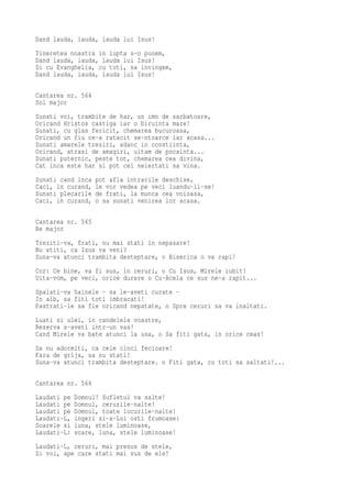 Dand lauda, lauda, lauda lui Isus!
Tineretea noastra in lupta s-o punem,
Dand lauda, lauda, lauda lui Isus!
Si cu Evanghelia, cu toti, sa invingem,
Dand lauda, lauda, lauda lui Isus!

Cantarea nr. 564
Sol major
Sunati voi, trambite de har, un imn de sarbatoare,
Oricand Hristos castiga iar o biruinta mare!
Sunati, cu glas fericit, chemarea bucuroasa,
Oricand un fiu ce-a ratacit se-ntoarce iar acasa...
Sunati amarele treziri, adanc in constiinta,
Oricand, atrasi de amagiri, uitam de pocainta...
Sunati puternic, peste tot, chemarea cea divina,
Cat inca este har si pot cei neiertati sa vina.
Sunati cand inca   pot afla intrarile deschise,
Caci, in curand,   le vor vedea pe veci luandu-li-se!
Sunati plecarile   de frati, la munca cea voioasa,
Caci, in curand,   o sa sunati venirea lor acasa.

Cantarea nr. 565
Re major
Treziti-va, frati, nu mai stati in nepasare!
Nu stiti, ca Isus va veni?
Suna-va atunci trambita desteptare, o Biserica o va rapi!
Cor: Ce bine, va fi sus, in ceruri, o Cu Isus, Mirele iubit!
Uita-vom, pe veci, orice durere o Cu-Acela ce sus ne-a rapit...
Spalati-va hainele - sa le-aveti curate -
In alb, sa fiti toti imbracati!
Pastrati-le sa fie oricand nepatate, o Spre ceruri sa va inaltati.
Luati si ulei, in candelele voastre,
Rezerva s-aveti intr-un vas!
Cand Mirele va bate atunci la usa, o Sa fiti gata, in orice ceas!
Sa nu adormiti, ca cele cinci fecioare!
Fara de grija, sa nu stati!
Suna-va atunci trambita desteptare. o Fiti gata, cu toti sa saltati!...

Cantarea nr. 566
Laudati pe   Domnul! Sufletul va salte!
Laudati pe   Domnul, cerurile-nalte!
Laudati pe   Domnul, toate locurile-nalte!
Laudati-L,   ingeri si-a-Lui osti frumoase:
Soarele si   luna, stele luminoase,
Laudati-L:   soare, luna, stele luminoase!
Laudati-L, ceruri, mai presus de stele,
Si voi, ape care stati mai sus de ele!
 
