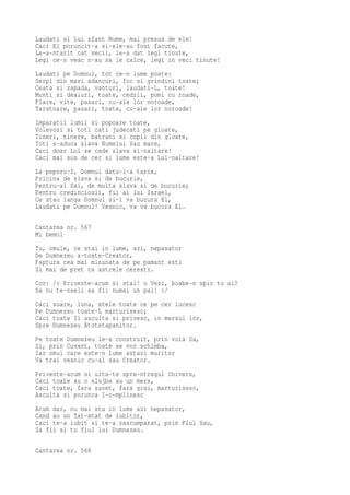 Laudati al Lui sfant Nume, mai presus de ele!
Caci El poruncit-a si-ele-au fost facute,
Le-a-ntarit cat vecii, le-a dat legi tinute,
Legi ce-n veac n-au sa le calce, legi in veci tinute!
Laudati pe Domnul, tot ce-n lume poate:
Serpi din mari adancuri, foc si grindini toate;
Ceata si zapada, vanturi, laudati-L, toate!
Munti si dealuri, toate, cedrii, pomi cu roade,
Fiare, vite, pasari, cu-ale lor noroade,
Taratoare, pasari, toate, cu-ale lor noroade!
Imparatii lumii si popoare toate,
Voievozi si toti cati judecati pe gloate,
Tineri, tinere, batrani si copii din gloate,
Toti s-aduca slava Numelui Sau mare,
Caci doar Lui se cade slava si-naltare!
Caci mai sus de cer si lume este-a Lui-naltare!
La poporu-I, Domnul datu-i-a tarie,
Pricina de slava si de bucurie,
Pentru-ai Sai, de multa slava si de bucurie;
Pentru credinciosii, fii ai lui Israel,
Ce stau langa Domnul si-i va bucura El,
Laudati pe Domnul! Vesnic, va va bucura El.

Cantarea nr. 567
Mi bemol
Tu, omule, ce stai in lume, azi, nepasator
De Dumnezeu a-toate-Creator,
Faptura cea mai minunata de pe pamant esti
Si mai de pret ca astrele ceresti.
Cor: /: Priveste-acum si stai! o Vezi, boabe-n spic tu ai?
Sa nu te-nseli sa fii numai un pai! :/
Caci soare, luna, stele toate ce pe cer lucesc
Pe Dumnezeu toate-L marturisesc;
Caci toate Il asculta si privesc, in mersul lor,
Spre Dumnezeu Atotstapanitor.
Pe toate Dumnezeu le-a construit, prin voia Sa,
Si, prin Cuvant, toate se vor schimba,
Iar omul care este-n lume astazi muritor
Va trai vesnic cu-al sau Creator.
Priveste-acum si uita-te spre-ntregul Univers,
Caci toate au o slujba au un mers,
Caci toate, fara sunet, fara grai, marturisesc,
Asculta si porunca I-o-mplinesc
Acum dar, nu mai sta in lume azi nepasator,
Cand au un Tat-atat de iubitor,
Caci te-a iubit si te-a rascumparat, prin Fiul Sau,
Sa fii si tu fiul lui Dumnezeu.

Cantarea nr. 568
 