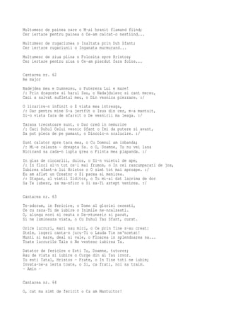 Multumesc de painea care o M-ai hranit flamand fiind;
Cer iertare pentru painea o Ce-am calcat-o nestiind...
Multumesc de rugaciunea o Inaltata prin Duh Sfant;
Cer iertare rugaciunii o Inganata murmurand...
Multumesc de ziua plina o Folosita spre Hristos;
Cer iertare pentru ziua o Ce-am pierdut fara folos...

Cantarea nr. 62
Re major
Nadejdea mea e Dumnezeu, o Puterera Lui e mare!
/: Prin dragoste si harul Sau, o Nadajduiesc si cant mereu,
Caci a salvat sufletul meu, o Din vesnica pierzare. :/
O licarire-n infinit o E viata mea intreaga,
/: Dar pentru mine S-a jertfit o Isus din cer, m-a mantuit,
Si-o viata fara de sfarsit o De vesnicii ma leaga. :/
Tarana trecatoare sunt, o Dar cred in nemurire
/: Caci Duhul Celui vesnic Sfant o Imi da putere si avant,
Sa pot pleca de pe pamant, o Dincolo-n sralucire. :/
Sunt calator spre tara mea, o Cu Domnul am izbanda;
/: Mi-e calauza - dreapta Sa. o O, Doamne, Tu nu vei lasa
Nicicand sa cada-n lupta grea o Fiinta mea plapanda. :/
In glas de ciocarlii, duios, o Si-n vuietul de ape,
/: In flori si-n tot ce-i mai frumos, o In cei rascumparati de jos,
Iubirea sfant-a lui Hristos o O simt tot mai aproape. :/
Eu am aflat un Creator o Si pacea si menirea.
/: Stapan, al vietii Ziditor, o Tu mi-ai dat lacrima de dor
Sa Te iubesc, sa ma-nfior o Si sa-Ti astept venirea. :/

Cantarea nr. 63
Te-adoram, in fericire, o Domn al gloriei ceresti,
Ce cu raza-Ti de iubire o Inimile ne-ncalzesti.
O, alunga nori si ceata o De-ntuneric si pacat,
Si ne lumineaza viata, o Cu Duhul Tau Sfant, curat.
Orice lucruri, mari sau mici, o Ce prin Tine s-au creat:
Stele, ingeri canta-n juru-Ti o Lauda Tie ne'ncetat!
Munti si mare, deal si vale, o Floarea in splendoarea sa...
Toate lucrurile Tale o Ne vestesc iubirea Ta.
Datator de fericire o Esti Tu, Doamne, tuturor;
Rau de viata si iubire o Curge din al Tau izvor.
Tu esti Tatal, Hristos - Frate, o In Tine toti ne iubim;
Invata-ne-a ierta toate, o Si, ca frati, noi sa traim.
- Amin -

Cantarea nr. 64
O, cat ma simt de fericit o Ca am Mantuitor!
 