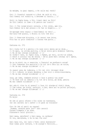 Sa mergem, cu pasi repezi, o Pe caile mai vechi!
Cor: /: Cuvantul rasunat-a o Atat de cald si viu,
Caci Domnul tot vorbit-a, o Devreme si tarziu... :/
Uniti in fapte bune, o Voi, tineri deci sa fiti!
Sa fiti lumini in lume o Si pentru cer traiti!
Cor: /: Vor curge-atunci suvoaie, o Din inimi, ape vii,
Caci Domnul ne-a dat ploaie o Si har si bogatii... :/
Ce-aproape este ceasul o Cand Domnul va veni!...
Dac-auzi-vom glasul, o Atunci cu toti vom sti:
Cor: /: Avea-vom biruinta, o In ceruri vom intra,
Prin har si prin credinta! o Cununa vom purta...

Cantarea nr. 571
Ce-i viata ta? E o penita o Cu care scrii mereu pe-un drum...
/: Si-apoi, la ultima portita, o Ce-ai scris pe-a drumului tablita,
/: Nu se mai sterge nicidecum! :/ :/
Si vorbe-n vant, si fapte rele, o Raman, pe veci, ca-ntr-un album.
/: Pazit e scrisul tau de stele; · De-ai pune mari intregi sa-l spele,
/: Nu se mai sterge nicidecum! :/ :/
Sa nu te minti ca,-n vesnicie, o Trecutul se preface-n scrum!
/: Caci Dumnezeu sta marturie o Ca tot ce-n fata Lui se scrie,
/: Nu se mai sterge nicidecum! :/ :/
In ceasul greu de judecata, o Iti vei citi intregul drum
/: Si-i izbucni in plans deodata; o Dar nici o slova-nlacrimata,
/: Nu se mai sterge nicidecum! :/ :/
Isus, pe lemn, rabdand arsita! o Isus e pretul tau acum!
/: Te face alb ca lamaita o Si tot ce-a scris, pe drum, penita
Nu mai ramane nicidecum! :/ :/
Azi adu-ti vina ta si gresul! o Isus iti sterge-al vietii drum,
/: Cum trece, pe nisip, vartejul. o Dar, daca azi nu prinzi prilejul,
/: Nu se mai sterge nicidecum! :/ :/

Cantarea nr. 572
Fa major
Un imn al pacii sfinte o Din inimi sa tasneasca,
Iar cei salvati sa-l cante! o In pace sa traiasca!
Cor: Un imn al pacii sa rasune!
 Doamne, revarsa pace jos!" (din ceruri)
Curand trompeta o sa sune,
Plecarea-n raiul glorios...
Dati mana, emisfere? o Dati mana, cu caldura!
Si voi, meridiane, o Sa nu mai fie ura!
Dati mana voi, cei care o Vreti cerul mostenire!
Doar numai prin iertare, o Se ajunge-n fericire...
 