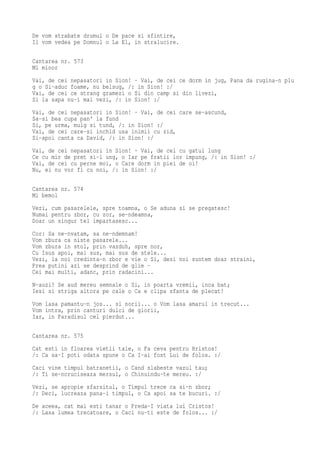 De vom strabate drumul o De pace si sfintire,
Il vom vedea pe Domnul o La El, in stralucire.

Cantarea nr. 573
Mi minor
Vai, de cei nepasatori in Sion! · Vai, de cei ce dorm in jug, Pana da rugina-n plu
g o Si-aduc foame, nu belsug, /: in Sion! :/
Vai, de cei ce strang gramezi o Si din camp si din livezi,
Si la sapa nu-i mai vezi, /: in Sion! :/
Vai, de cei nepasatori in Sion! · Vai, de cei care se-ascund,
Sa-si bea cupa pan' la fund
Si, pe urma, mulg si tund, /: in Sion! :/
Vai, de cei care-si inchid usa inimii cu zid,
Si-apoi canta ca David, /: in Sion! :/
Vai, de cei nepasatori in Sion! · Vai, de cei cu gatul lung
Ce cu mir de pret si-l ung, o Iar pe fratii lor impung, /: in Sion! :/
Vai, de cei cu perne moi, o Care dorm in piei de oi!
Nu, ei nu vor fi cu noi, /: in Sion! :/

Cantarea nr. 574
Mi bemol
Vezi, cum pasarelele, spre toamna, o Se aduna si se pregatesc!
Numai pentru zbor, cu zor, se-ndeamna,
Doar un singur tel impartasesc...
Cor: Sa ne-nvatam, sa ne-ndemnam!
Vom zbura ca niste pasarele...
Vom zbura in stol, prin vazduh, spre nor,
Cu Isus apoi, mai sus, mai sus de stele...
Vezi, la noi credinta-n zbor e vie o Si, desi noi suntem doar straini,
Prea putini azi se desprind de glie -
Cei mai multi, adanc, prin radacini...
N-auzi? Se aud mereu semnale o Si, in poarta vremii, inca bat;
Iesi si striga altora pe cale o Ca e clipa sfanta de plecat!
Vom lasa pamantu-n jos... si norii... o Vom lasa amarul in trecut...
Vom intra, prin canturi dulci de glorii,
Iar, in Paradisul cel pierdut...

Cantarea nr. 575
Cat esti in floarea vietii tale, o Fa ceva pentru Hristos!
/: Ca sa-I poti odata spune o Ca I-ai fost Lui de folos. :/
Caci vine timpul batranetii, o Cand slabeste vazul tau;
/: Ti se-ncruciseaza mersul, o Chinuindu-te mereu. :/
Vezi, se apropie sfarsitul, o Timpul trece ca si-n zbor;
/: Deci, lucreaza pana-i timpul, o Ca apoi sa te bucuri. :/
De aceea, cat mai esti tanar o Preda-I viata lui Cristos!
/: Lasa lumea trecatoare, o Caci nu-ti este de folos... :/
 