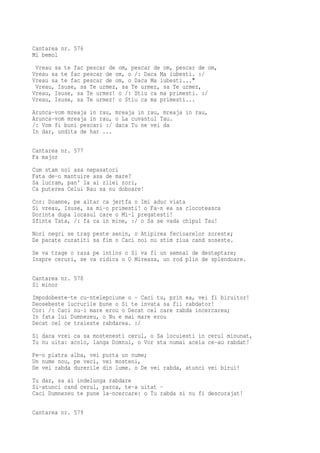 Cantarea nr. 576
Mi bemol
 Vreau sa te fac pescar de om, pescar de om, pescar de om,
Vreau sa te fac pescar de om, o /: Daca Ma iubesti. :/
Vreau sa te fac pescar de om, o Daca Ma iubesti..."
 Vreau, Isuse, sa Te urmez, sa Te urmez, sa Te urmez,
Vreau, Isuse, sa Te urmez! o /: Stiu ca ma primesti. :/
Vreau, Isuse, sa Te urmez! o Stiu ca ma primesti...
Arunca-vom mreaja in rau, mreaja in rau, mreaja in rau,
Arunca-vom mreaja in rau, o La cuvantul Tau.
/: Vom fi buni pescari :/ daca Tu ne vei da
In dar, undita de har ...

Cantarea nr. 577
Fa major
Cum stam noi asa nepasatori
Fata de-o mantuire asa de mare?
Sa lucram, pan' la ai zilei zori,
Ca puterea Celui Rau sa nu doboare!
Cor: Doamne, pe altar ca jertfa o Imi aduc viata
Si vreau, Isuse, sa mi-o primesti! o Fa-n ea sa clocoteasca
Dorinta dupa locasul care o Mi-l pregatesti!
Sfinte Tata, /: fa ca in mine, :/ o Sa se vada chipul Tau!
Nori negri se trag peste senin, o Atipirea fecioarelor zoreste;
De pacate curatiti sa fim o Caci noi nu stim ziua cand soseste.
Se va trage o raza pe intins o Si va fi un semnal de desteptare;
Inspre ceruri, se va ridica o O Mireasa, un rod plin de splendoare.

Cantarea nr. 578
Si minor
Impodobeste-te cu-ntelepciune o - Caci tu, prin ea, vei fi biruitor!
Deosebeste lucrurile bune o Si te invata sa fii rabdator!
Cor: /: Caci nu-i mare erou o Decat cel care rabda incercarea;
In fata lui Dumnezeu, o Nu e mai mare erou
Decat cel ce traieste rabdarea. :/
Si daca vrei ca sa mostenesti cerul, o Sa locuiesti in cerul minunat,
Tu nu uita: acolo, langa Domnul, o Vor sta numai aceia ce-au rabdat!
Pe-o piatra alba, vei purta un nume;
Un nume nou, pe veci, vei mosteni,
De vei rabda durerile din lume. o De vei rabda, atunci vei birui!
Tu dar, sa ai indelunga rabdare
Si-atunci cand cerul, parca, te-a uitat -
Caci Dumnezeu te pune la-ncercare: o Tu rabda si nu fi descurajat!

Cantarea nr. 579
 