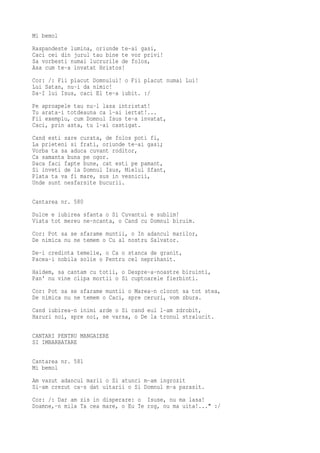 Mi bemol
Raspandeste lumina, oriunde te-ai gasi,
Caci cei din jurul tau bine te vor privi!
Sa vorbesti numai lucrurile de folos,
Asa cum te-a invatat Hristos!
Cor: /: Fii placut Domnului! o Fii placut numai Lui!
Lui Satan, nu-i da nimic!
Da-I lui Isus, caci El te-a iubit. :/
Pe aproapele tau nu-l lasa intristat!
Tu arata-i totdeauna ca l-ai iertat!...
Fii exemplu, cum Domnul Isus te-a invatat,
Caci, prin asta, tu l-ai castigat.
Cand esti sare curata, de folos poti fi,
La prieteni si frati, oriunde te-ai gasi;
Vorba ta sa aduca cuvant roditor,
Ca samanta buna pe ogor.
Daca faci fapte bune, cat esti pe pamant,
Si inveti de la Domnul Isus, Mielul Sfant,
Plata ta va fi mare, sus in vesnicii,
Unde sunt nesfarsite bucurii.

Cantarea nr. 580
Dulce e iubirea sfanta o Si Cuvantul e sublim!
Viata tot mereu ne-ncanta, o Cand cu Domnul biruim.
Cor: Pot sa se sfarame muntii, o In adancul marilor,
De nimica nu ne temem o Cu al nostru Salvator.
De-i credinta temelie, o Ca o stanca de granit,
Pacea-i nobila solie o Pentru cel neprihanit.
Haidem, sa cantam cu totii, o Despre-a-noastre biruinti,
Pan' nu vine clipa mortii o Si cuptoarele fierbinti.
Cor: Pot sa se sfarame muntii o Marea-n clocot sa tot stea,
De nimica nu ne temem o Caci, spre ceruri, vom zbura.
Cand iubirea-n inimi arde o Si cand eul l-am zdrobit,
Haruri noi, spre noi, se varsa, o De la tronul stralucit.

CANTARI PENTRU MANGAIERE
SI IMBARBATARE

Cantarea nr. 581
Mi bemol
Am vazut adancul marii o Si atunci m-am ingrozit
Si-am crezut ca-s dat uitarii o Si Domnul m-a parasit.
Cor: /: Dar am zis in disperare: o Isuse, nu ma lasa!
Doamne,-n mila Ta cea mare, o Eu Te rog, nu ma uita!..." :/
 