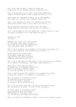 M-au lovit, fara de mila, o Valurile inspre mal
Si-am crezut ca imi sfarama o Barca, un puternic val.
Cor: /: Am strigat si eu ca Iona, o Din fundul adancului:
 Doamne, Doamne,-ntinde-Ti mana o Impotriva valului!..." :/
Cand ziceam ca-i sfaramata o Barca, iar eu sunt pierdut,
Vad o mana ca-i intinsa: o Al credintei vesnic scut!
Cor: /: S-a intunecat si cerul o Si vazduhul plin de nori
Peste mine-a trecut valul o Cu ai mortii reci fiori... :/
Cel ce-a potolit furtuna-e o Domnul Isus, Cel Iubit;
Inspre mine Si-a-ntins mana o Si, de val, m-a izbavit...
Cor: /: De-as putea sa scot din pieptu-mi · Inima-n versuri s-o pun,
Ca s-arat la fiecare o Cat a fost Domnul de bun! :/

Cantarea nr. 582
Sol major
Adeseori esti trist si-ai vrea sa afli
Al suferintei drum, cand s-a sfarsi?
Si-ai vrea sa stii cea mai adanca taina:
 Ah, oare cand, Isuse, vei veni?"
Cor: /: Sa nu disperi, sa nu disperi! o El va veni, te-a duce-n cer
Si vei uita suferinta; o El fruntea ti-o va-ncorona. :/
Parea adeseori ca luntrea vietii
Nu va putea ajunge pan' la mal,
Cand valurile iti pareau ca-neaca
Credinta, mantuirea ta prin har...
Cor: /: Sa nu mai crezi ca esti uitat! o Isus, din valuri, te-a salvat!
Tu te zbateai ne'ncrezator, o Dar Domnul este-ndurator. :/
Cand tint-ai fost sagetilor amare,
Pe drumul tau, s-au presarat doar spini;
Amarul ti-a-ncoltit adesea-n suflet
Si n-ai avut durerea cui s-o spui...
Cor: /: Isus si-atunci te-a inteles o Si lacrimile ti-a cules;
O, pace tie, calator! o Cu Domnul esti invingator... :/
Dar, in curand, s-a termina si drumul;
Al suferintei drum se va sfarsi...
Nu iti va fi lupta o vesnicie
Ci scurte-ti vor fi zilele de chin.
Cor: /: Ce vei primi acolo sus o Nu sunt cuvinte-aici de spus;
Dar fericirea-ti va tinea o Cu Isus in veci, pururea! :/
Fii tare, deci, si intareste-ti pasul
Pe-al vesniciei drum sa-naintezi;
Imbarbateaza-ti inima dar, frate,
Si, tot mai mult, pe Domnul sa-L iubesti!
Cor: /: Si-acum, la incheiere,-ti spun: o Sa nu te mai opresti in drum
 