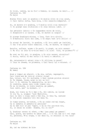 Si trist, iubite, sa nu fii! o Domnul, in curand, va veni!... :/
Cantarea nr. 583
Fa major
Atatea flori sunt in gradina o Si-atatia crini ce s-au uscat,
/: Caci vantul sufla, fara mila, o Din rasaritu-ndepartat. :/
Si, ce durere e-n gradina, o C-atatia crini s-au vestejit!
/: Si plange raza cristalina o Si roua cerului iubit. :/
Iar petalele iubirii o Ce raspandesc miros de crini,
/: Acoperite-s in tarana. o Ah, ce durere si suspin! :/
Si plange Gradinaru-ntruna, o Isus, Care le-a altoit;
/: A-mantuirii flori din lume, o Ce negru vant le-a ofilit! :/
Cu stropi de lacrimi, in gradina, o El le-a sadit pe inaltimi,
/: Dar n-au prins toate radacina. o Ah, ce durere, ce suspin! :/
Asculta, suflete, acuma o Ce porti, in piept, un crin ceresc:
/: Nu stii ca Isus Si-a-ntins mana o Si zice: Vino, te primesc!"? :/
Nu vrei sa fii azi, in gradina, o Un crin ceresc, mirositor?
/: Acolo, vantul nu mai sufla o Si harul e imbietor. :/
Ah, recunoaste-ti astazi vina o Si ofilirea in pacat!
/: Isus te cheama, te primeste, o Caci harul Lui e minunat. :/

Cantarea nr. 584
Mi bemol
Acum e timpul pe sfarsit. o Nu sta, suflet, nepregatit,
Caci trece-asa de iute-al zilelor sirag!
Dar, totusi, noi Iti multumim, o Desi suntem printre straini
Si Te chemam, Isuse,-acum la noi sa vii!
Cor: /: Si iubirea Ta nemarginita, sa ne-o dai,
Si credinta, pacea care tinde inspre rai;
Fa sa le-nsusim, in viata noastra, pe pamant,
Isus iubit, pan' la mormant. :/
Acum, noi viata sa Ti-o dam o Si, din iubire, sa lucram
In via Ta, o, scumpul 'nost Mantuitor,
Caci va veni o clipa cand o Vom sta, in fata Ta, cantand
Si vom primi rasplata toti din mana Ta.
In timpu-acesta, ne-ncetat, o Fa sa rodim rod mai bogat,
Ca si samanta in pamantu-al patrulea!
Sa nu dam nici un pas 'napoi, o Sa nu fie ura-ntre noi,
Si, in necaz sa zicem: Doamne, fii cu noi!"
O, Gradinar ceresc si sfant, o Mai lasa pomul pe pamant!
Caci, poate, anu-acesta va aduce rod... o Il voi uda si-l voi sapa
Si, personal, M-oi ocupa, o Iar daca nu, in celalalt il voi taia!

Cantarea nr. 585
Fa major
Ah, cat ma simtesc de bine
 