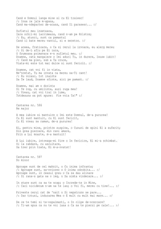 Cand e Domnul langa mine si cu El traiesc!
/: Insa ce jale m-apasa,
Cand ma-ndepartez de-acasa, cand Il parasesc... :/
Sufletul meu inseteaza,
Iara ochii-mi lacrimeaza, cand n-am pe Hristos;
/: Eu, atunci, sunt ca pamantul
Cand il bate mereu vantul, si e secetos. :/
De aceea, fratioare, o Ca si cerul la izvoare, eu alerg mereu
/: Si de-L aflu pe El iara,
O frumoasa primavara e-n sufletul meu. :/
Doamne, cata mangaiere o Imi aduci Tu, in durere, Isuse iubit!
/: Cand ma plec, sub a Ta cruce,
Viata-mi este tot mai dulce si sunt fericit. :/
Doamne, cat voi fi in viata,
Ne'ncetat, Tu ma invata ca mereu sa-Ti cant!
/: Eu voiesc, tot inainte
Sa Te laud, Doamne sfinte, aici pe pamant. :/
Doamne, mai am o dorinta
Si Te rog, cu umilinta, auzi ruga mea!
/: Vreau, cat voi trai in lume,
Totdeauna sa pot spune: Fie voia Ta!" :/

Cantarea nr. 586
Re major
A mea iubire si mantuire o Imi este Domnul, de-a pururea!
Cu El sunt mantuit, cu El sunt fericit,
Cu El vreau sa raman, de-a pururea!
El, pentru mine, printre suspine, o Cununi de spini El a suferit;
Din grea pierzare, din rani amare,
Prin a Lui moarte, m-a mantuit!
A Lui iubire, intreaga-mi fire o In fericire, El mi-a schimbat.
Si la rabdare, cu ascultare,
Sa trec prin toate, El m-a-nvatat!

Cantarea nr. 587
Do minor
Aproape sunt de cel mahnit, o Cu inima infranta;
/: Aproape sunt, sa-nviorez o O inima zdrobita... :/
Aproape sunt, in ceasul greu o Ca sa dau alinare
/: Si rana-s gata sa o leg, o Sa simta vindecare... :/
In stare sunt ca sa te scap; o Increde-te in Mine,
/: Caci nicidecum n-am sa te las; o Voi fi, mereu cu tine!... :/
Priveste cerul cat de 'nalt o Si nepatruns se pare...
/: Dar totusi, indurarea Mea o E mult cu mult mai mare... :/
De ce te temi si te-nspaimanti, o In clipe de-ncercare?
/: Ti-am spus ca nu te voi lasa o Ca sa te pierzi pe cale!... :/
 