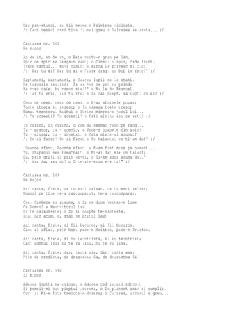 Dar pan-atunci, sa tii mereu o Privirea ridicata,
/: Ca-n ceasul cand ti-o fi mai greu o Salvarea se arata... :/

Cantarea nr. 588
Re minor
An de an, an de an, o Bate vantu-n grau pe lan.
Spic de spic se leaga-n vant; o Cine-i singur, cade frant.
Trece vantul... Nu-i nimic! o Parca le privesc si zic:
/: Dar tu ai? Dar tu ai o Frate drag, un bob in spic?" :/
Saptamani, saptamani, o Cearca lupii pe la stani.
Da tarcoale haulind: Ia sa vad ce pot sa prind:
Ba vreo oaie, ba vreun miel!" o Nu le da Emanuel.
/: Iar tu vrei, iar tu vrei o Sa dai piept, sa lupti cu el? :/
Ceas de ceas, ceas de ceas, o N-au albinele popas;
Toate zboara si zoresc; o In camara toate cresc;
Numai trantorul haihui o Strica mierea-n jurul lui...
/: Tu zoresti? Tu zoresti? o Esti albina sau ce esti? :/
In   curand, in curand, o Vom da seama: rand pe rand...
Tu   - pastor, tu - ucenic, o Unde-s boabele din spic?
Tu   - plugar, tu - invatat, o Cata miere-ai adunat?
/:   Ce-ai facut? Ce ai facut o Cu talantul ce ti-am dat? :/
 Doamne sfant, Doamne sfant, o N-am fost mare pe pamant...
Tu, Stapanul meu Prea'nalt, o Mi-ai dat mie un talant;
Eu, prin griji si prin nevoi, o Ti-am adus acuma doi."
/: Asa da, asa da! o O cetate-acum e-a ta!" :/

Cantarea nr. 589
Re major
Azi canta, frate, ca tu esti salvat. ca tu esti salvat;
Domnul pe tine te-a rascumparat, te-a rascumparat.
Cor: Cantece sa rasune, o Sa se duca vestea-n lume
Ca Domnul e Mantuitorul tau.
El te calauzeste; o Zi si noapte te-nsoteste.
Stai dar acum, o, stai pe bratul Sau!
Azi canta, frate, si fii bucuros, si fii bucuros,
Caci ai aflat, prin har, pace-n Hristos, pace-n Hristos.
Azi canta, frate, si nu te-ntrista, si nu te-ntrista
Caci Domnul Isus nu te va lasa, nu te va lasa.
Azi canta, frate, dar, canta asa, dar, canta asa:
Plin de credinta, de dragostea Sa, de dragostea Sa!

Cantaarea nr. 590
Si minor
Adesea ispita ma-nvinge, o Adesea cad iarasi zdrobit
Si pumnii-mi bat pieptul intruna, o In planset amar si cumplit.
Cor: /: Mi-e fata trecuta-n durere; o Cararea, urcusul e greu...
 