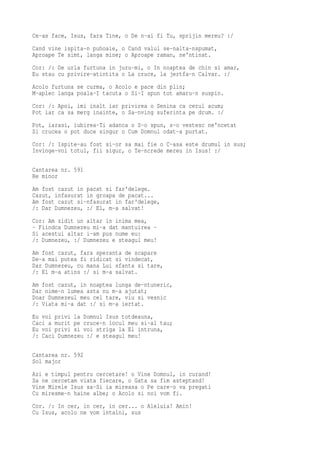 Ce-as face, Isus, fara Tine, o De n-ai fi Tu, sprijin mereu? :/
Cand vine ispita-n puhoaie, o Cand valul se-nalta-nspumat,
Aproape Te simt, langa mine; o Aproape raman, ne'ntinat.
Cor: /: De urla furtuna in juru-mi, o In noaptea de chin si amar,
Eu stau cu privire-atintita o La cruce, la jertfa-n Calvar. :/
Acolo furtuna se curma, o Acolo e pace din plin;
M-aplec langa poala-I tacuta o Si-I spun tot amaru-n suspin.
Cor: /: Apoi, imi inalt iar privirea o Senina ca cerul acum;
Pot iar ca sa merg inainte, o Sa-nving suferinta pe drum. :/
Pot, iarasi, iubirea-Ti adanca o S-o spun, s-o vestesc ne'ncetat
Si crucea o pot duce singur o Cum Domnul odat-a purtat.
Cor: /: Ispite-au fost si-or sa mai fie o C-asa este drumul in sus;
Invinge-voi totul, fii sigur, o Te-ncrede mereu in Isus! :/

Cantarea nr. 591
Re minor
Am fost cazut in pacat si far'delege.
Cazut, infasurat in groapa de pacat...
Am fost cazut si-nfasurat in far'delege,
/: Dar Dumnezeu, :/ El, m-a salvat!
Cor: Am zidit un altar in inima mea,
- Fiindca Dumnezeu mi-a dat mantuirea -
Si acestui altar i-am pus nume eu:
/: Dumnezeu, :/ Dumnezeu e steagul meu!
Am fost cazut, fara speranta de scapare
De-a mai putea fi ridicat si vindecat,
Dar Dumnezeu, cu mana Lui sfanta si tare,
/: El m-a atins :/ si m-a salvat.
Am fost cazut, in noaptea lunga de-ntuneric,
Dar nime-n lumea asta nu m-a ajutat;
Doar Dumnezeul meu cel tare, viu si vesnic
/: Viata mi-a dat :/ si m-a iertat.
Eu voi privi la Domnul Isus totdeauna,
Caci a murit pe cruce-n locul meu si-al tau;
Eu voi privi si voi striga la El intruna,
/: Caci Dumnezeu :/ e steagul meu!

Cantarea nr. 592
Sol major
Azi e timpul pentru cercetare! o Vine Domnul, in curand!
Sa ne cercetam viata fiecare, o Gata sa fim asteptand!
Vine Mirele Isus sa-Si ia mireasa o Pe care-o va pregati
Cu miresme-n haine albe; o Acolo si noi vom fi.
Cor. /: In cer, in cer, in cer... o Aleluia! Amin!
Cu Isus, acolo ne vom intalni, sus
 