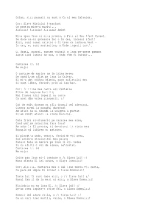 Orfan, nici parasit nu sunt o Cu al meu Salvator.
Cor: Slava Mielului Preasfant
Ce pentru mine-a murit!...
Aleluia! Aleluia! Aleluia! Amin!
Mi-a spus Isus si mi-a promis, o Prin al Sau Sfant Cuvant,
Se duce sa-mi gateasca loc o In cer, locasul sfant!
Aici, sunt numai calator o Si trec ca iarba-n vant -
In cer, eu sunt mostenitor; o Unde ingerii cant'.
O, frati, surori, suntem voiosi! o Inca pe-acest pamant
Zarim aici lumini de sus, o Unde vom fi curand...

Cantarea nr. 65
Re major
O cantare de marire am in inima mereu
De cand L-am aflat pe Isus la Calvar.
El mi-a dat odihna sfanta, pace sufletului meu
Si sunt liber, fericit prin al Sau har.
Cor: /: Inima mea canta azi cantarea
Plina de nespuse bucurii;
Mai frumos nici ingerii nu canta
Ca acei din valea plangerii. :/
Cat de mult doream sa aflu drumul cel adevarat,
Cineva sa-mi ia pacatul dureros!
Am aflat ca El osanda la Golgota a purtat
Si-am venit atunci la cruce bucuros.
Cata frica si-ntuneric pe cararea mea erau,
Cand umblam ratacitor fara Isus!
Am adus la El povara, si de-atunci in viata mea
Bucuria si iubirea au patruns.
El plecat-a unde, vesnic, fericire voi avea,
Sus acolo-n stralucitul meu palat;
Fata-n fata in marire pe Isus Il voi vedea
Si cu sfinti-I voi da slava, ne'ncetat.
Cantarea nr. 66
Re major
Orice pas Isus mi-l conduce o /: Slava Lui! :/
Mana sfanta El imi aduce, o Slava Domnului!
Cor: Aleluia, cantarea mea o Lui Isus mereu voi canta,
Cu pace-mi umple El inima! o Slava Domnului!
Toate Lui Ii sunt date aici, o /: Slava Lui! :/
Harul Sau il da la mari si mici, o Slava Domnului!
Niciodata nu ma lasa El, /: Slava Lui! :/
De-as avea ispite-n orice fel, o Slava Domnului!
Domnul imi aduce caile, o /: Slava Lui! :/
Ca un cerb trec muntii, vaile, o Slava Domnului!
 