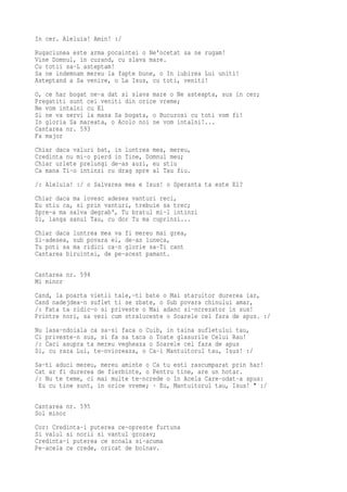 In cer. Aleluia! Amin! :/
Rugaciunea este arma pocaintei o Ne'ncetat sa ne rugam!
Vine Domnul, in curand, cu slava mare.
Cu totii sa-L asteptam!
Sa ne indemnam mereu la fapte bune, o In iubirea Lui uniti!
Asteptand a Sa venire, o La Isus, cu toti, veniti!
O, ce har bogat ne-a dat si slava mare o Ne asteapta, sus in cer;
Pregatiti sunt cei veniti din orice vreme;
Ne vom intalni cu El
Si ne va servi la masa Sa bogata, o Bucurosi cu toti vom fi!
In gloria Sa mareata, o Acolo noi ne vom intalni!...
Cantarea nr. 593
Fa major
Chiar daca valuri bat, in luntrea mea, mereu,
Credinta nu mi-o pierd in Tine, Domnul meu;
Chiar urlete prelungi de-as auzi, eu stiu
Ca mana Ti-o intinzi cu drag spre al Tau fiu.
/: Aleluia! :/ o Salvarea mea e Isus! o Speranta ta este El?
Chiar daca ma lovesc adesea vanturi reci,
Eu stiu ca, si prin vanturi, trebuie sa trec;
Spre-a ma salva degrab', Tu bratul mi-l intinzi
Si, langa sanul Tau, cu dor Tu ma cuprinzi...
Chiar daca luntrea mea va fi mereu mai grea,
Si-adesea, sub povara ei, de-as luneca,
Tu poti sa ma ridici ca-n glorie sa-Ti cant
Cantarea biruintei, de pe-acest pamant.

Cantarea nr. 594
Mi minor
Cand, la poarta vietii tale,-ti bate o Mai staruitor durerea iar,
Cand nadejdea-n suflet ti se zbate, o Sub povara chinului amar,
/: Fata ta ridic-o si priveste o Mai adanc si-ncrezator in sus!
Printre nori, sa vezi cum straluceste o Soarele cel fara de apus. :/
Nu lasa-ndoiala ca sa-si faca o Cuib, in taina sufletului tau,
Ci priveste-n sus, si fa sa taca o Toate glasurile Celui Rau!
/: Caci asupra ta mereu vegheaza o Soarele cel fara de apus
Si, cu raza Lui, te-nvioreaza, o Ca-i Mantuitorul tau, Isus! :/
Sa-ti aduci mereu, mereu aminte o Ca tu esti rascumparat prin har!
Cat ar fi durerea de fierbinte, o Pentru tine, are un hotar.
/: Nu te teme, ci mai multe te-ncrede o In Acela Care-odat-a spus:
 Eu cu tine sunt, in orice vreme; · Eu, Mantuitorul tau, Isus! " :/

Cantarea nr. 595
Sol minor
Cor: Credinta-i puterea ce-opreste furtuna
Si valul si norii si vantul grozav;
Credinta-i puterea ce scoala si-acuma
Pe-acela ce crede, oricat de bolnav.
 