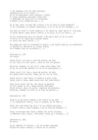 /: Nu dispera, caci El este salvare,
Dreptatea Lui te va salva! :/
Sa nu te-nspaimanti cand luntrea-i lovita
Si cand, disperat, privesti catre val!
/: Nadejdea ta, cand esti in incercare,
E Domnul si-al dragostei har... :/
Sa nu mai crezi ca esti dat uitarii o Si ca Isus te lasa disperat!
/: El e prezent, in ceasul incercarii, o Si nu ai sa fii alungat... :/
Iar daca ai fost tu tinta sagetii, o In calea ta, doar spini ti s-au pus,
/: Chiar daca-i amar gustul vietii, o Tu vino, cu el la Isus!... :/
Tu fii credincios, pe-a ta carare: o Nu mai e mult si El va veni!
/: Nu-ti va fi lupta doar lacrimi amare
Si cerul tau doar otelit... :/
Fii drept pe cale si intareste-ti pasii, o Pe calea iubirii, sa inaintezi!
/: Apleaca-ti genunchii si inima, frate,
Si-n Domnul Isus sa te-ncrezi!... :/

Cantarea nr. 598
Sol major
Calea crucii lui Isus e grea de purtat, de dus;
Si lui Isus I-a fost grea... Dara eu cum voi putea?
Ajuta-mi, Doamne, si mie sa-Ti urmez doar numai Tie,
Ca eu sa nu-Ti mai gresesc si sa nu Te rastignesc!...
Calea crucii lui Isus e grea de purtat, de dus;
N-o poate duce oricine, numai cei ce vin la Tine.
Calea cruci-i cale grea, cu lumea n-o poti urca;
Calea cruci-i grea, amara pana iesi din lume-afara.
Dupa ce-ai iesit din ea, vei zbura ca pasarea
Si vei ajunge la cer, langa blandul Mielusel.
Calea crucii, grea, cu spini, cuprinsa de maracini,
Ajuta-mi, Doamne, sa trec si cu Tine sa petrec!...

Cantarea nr. 599
Cand Te am pe Tine, Doamne, o De nimica nu ma tem!
/: In necazurile vietii, o Zi si noapte, eu Te chem :/
Ochii Tai sunt plini de mila o Si de sfant-ajutorare.
/: Jugul vietii, cand m-apasa, o Eu la Tine am scapare. :/
Vreau ca-ntreaga mea viata o Numai Tie sa-Ti slujesc;
/: Adevarul Tau, Isuse, o Ne'ncetat vreau sa-l traiesc... :/

Cantarea nr. 600
Re minor
Ce-ai semanat cu lacrimi, o Ai sa culegi cantand;
Oricat de lung e drumul, o Sfarsi-va in curand.
 