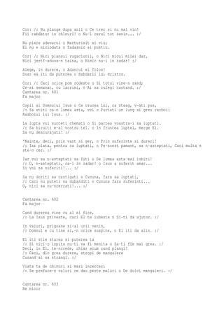 Cor: /: Nu plange dupa anii o Ce trec si nu mai vin!
Fii rabdator in chinuri! o Nu-i cerul tot senin... :/
Nu piere adevarul o Marturisit si viu;
El nu e niciodata o Zadarnic si pustiu.
Cor: /: Nici plansul rugaciunii, o Nici micul milei dar,
Nici jertf-adusa-n taina, o Nimic nu-i in zadar! :/
Alege, in durere, o Adancul ei folos!
Doar ea iti da puterea o Rabdarii lui Hristos.
Cor: /: Caci orice pom rodeste o Si totul vine-n rand;
Ce-ai semanat, cu lacrimi, o Ai sa culegi cantand. :/
Cantarea nr. 601
Fa major
Copii ai Domnului Isus o Ce crucea Lui, ca steag, v-ati pus,
/: Sa stiti ca-n lumea asta, voi o Purtati un lung si greu razboi:
Razboiul lui Isus. :/
La lupta voi sunteti chemati o Si partea voastra-i sa luptati.
/: Sa biruiti e-al vostru tel. o In fruntea luptei, merge El.
Sa nu descurajati! :/
'Nainte, deci, prin vant si ger, o Prin suferinte si dureri!
/: Iar plata, pentru ca luptati, o Pe-acest pamant, sa n-asteptati, Caci multa e
ste-n cer. :/
Iar voi sa n-asteptati sa fiti o De lumea asta mai iubiti!
/: O, n-asteptati, ca-i in zadar! o Isus a suferit amar...
Si voi sa suferiti!... :/
Sa nu doriti sa castigati o Cununa, fara sa luptati,
/: Caci nu puteti sa dobanditi o Cununa fara suferinti...
O, nici sa nu-ncercati!... :/

Cantarea nr. 602
Fa major
Cand durerea vine cu al ei fior,
/: La Isus priveste, caci El te iubeste o Si-ti da ajutor. :/
In valuri, prigoane si-al urii venin,
/: Domnul e cu tine si,-n orice suspine, o El iti da alin. :/
El iti stie starea si puterea ta
/: Si nici-o ispita nu-ti va fi menita o Sa-ti fie mai grea. :/
Deci, in El, te-ncrede, chiar acum cand plangi!
/: Caci, din grea durere, stropi de mangaiere
Curand ai sa strangi. :/
Viata ta de chinuri si mari incercari
/: Se preface-n valuri ce dau peste maluri o De dulci mangaieri. :/

Cantarea nr. 603
Re minor
 