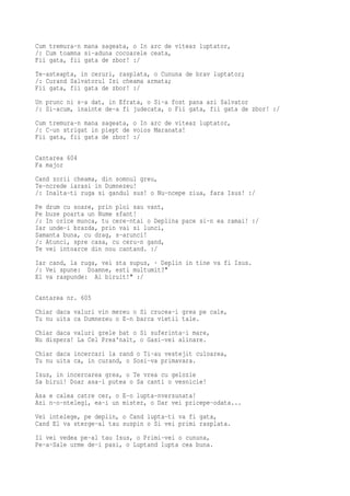 Cum tremura-n mana sageata, o In arc de viteaz luptator,
/: Cum toamna si-aduna cocoarele ceata,
Fii gata, fii gata de zbor! :/
Te-asteapta, in ceruri, rasplata, o Cununa de brav luptator;
/: Curand Salvatorul Isi cheama armata;
Fii gata, fii gata de zbor! :/
Un prunc ni s-a dat, in Efrata, o Si-a fost pana azi Salvator
/: Si-acum, inainte de-a fi judecata, o Fii gata, fii gata de zbor! :/
Cum tremura-n mana sageata, o In arc de viteaz luptator,
/: C-un strigat in piept de voios Maranata!
Fii gata, fii gata de zbor! :/

Cantarea 604
Fa major
Cand zorii cheama, din somnul greu,
Te-ncrede iarasi in Dumnezeu!
/: Inalta-ti ruga si gandul sus! o Nu-ncepe ziua, fara Isus! :/
Pe drum cu soare, prin ploi sau vant,
Pe buze poarta un Nume sfant!
/: In orice munca, tu cere-ntai o Deplina pace si-n ea ramai! :/
Iar unde-i brazda, prin vai si lunci,
Samanta buna, cu drag, s-arunci!
/: Atunci, spre casa, cu ceru-n gand,
Te vei intoarce din nou cantand. :/
Iar cand, la ruga, vei sta supus, · Deplin in tine va fi Isus.
/: Vei spune: Doamne, esti multumit?"
El va raspunde: Ai biruit!" :/

Cantarea nr. 605
Chiar daca valuri vin mereu o Si crucea-i grea pe cale,
Tu nu uita ca Dumnezeu o E-n barca vietii tale.
Chiar daca valuri grele bat o Si suferinta-i mare,
Nu dispera! La Cel Prea'nalt, o Gasi-vei alinare.
Chiar daca incercari la rand o Ti-au vestejit culoarea,
Tu nu uita ca, in curand, o Sosi-va primavara.
Isus, in incercarea grea, o Te vrea cu gelozie
Sa birui! Doar asa-i putea o Sa canti o vesnicie!
Asa e calea catre cer, o E-o lupta-nversunata!
Azi n-o-ntelegi, ea-i un mister, o Dar vei pricepe-odata...
Vei intelege, pe deplin, o Cand lupta-ti va fi gata,
Cand El va sterge-al tau suspin o Si vei primi rasplata.
Il vei vedea pe-al tau Isus, o Primi-vei o cununa,
Pe-a-Sale urme de-i pasi, o Luptand lupta cea buna.
 