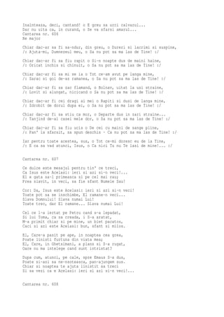 Inainteaza, deci, cantand! o E greu sa urci calvarul...
Dar nu uita ca, in curand, o Se va sfarsi amarul...
Cantarea nr. 606
Re major
Chiar dac-ar sa fi sa-ndur, din greu, o Dureri si lacrimi si suspine,
/: Ajuta-mi, Dumnezeul meu, o Sa nu pot sa ma las de Tine! :/
Chiar dac-ar fi sa fiu rapit o Si-n noapte dus de maini haine,
/: Oricat inchis si chinuit, o Sa nu pot sa ma las de Tine! :/
Chiar dac-ar fi sa mi se ia o Tot ce-am avut pe langa mine,
/: Sarac si gol de-as ramanea, o Sa nu pot sa ma las de Tine! :/
Chiar dac-ar fi sa zac flamand, o Bolnav, uitat la usi straine,
/: Lovit si alungat, nicicand o Sa nu pot sa ma las de Tine! :/
Chiar dac-ar fi cei dragi ai mei o Rapiti si dusi de langa mine,
/: Zdrobit de dorul dupa ei, o Sa nu pot sa ma las de Tine! :/
Chiar dac-ar fi sa stiu ca mor, o Departe dus in zari straine...
/: Tanjind de-al casei mele dor, o Sa nu pot sa ma las de Tine! :/
Chiar dac-ar fi sa fiu ucis o De cei cu maini de sange pline,
/: Pan' la sfarsit, sa spun deschis · Ca nu pot sa ma las de Tine! :/
Iar pentru toate acestea, sus, o Tot ce-mi doresc eu de la Tine,
/: E ca sa vad atunci, Isus, o Ca nici Tu nu Te lasi de mine!... :/

Cantarea nr. 607
Ce dulce este mesajul pentru tin' ce treci,
Ca Isus este Acelasi: ieri si azi si-n veci!...
El e gata sa-l primeasca si pe cel mai rau;
Prea slavit, in veci, sa fie sfant Numele Sau!
Cor: Da, Isus este Acelasi: ieri si azi si-n veci!
Toate pot sa se inschimbe, El ramane-n veci...
Slava Domnului! Slava numai Lui!
Toate trec, dar El ramane... Slava numai Lui!
Cel ce l-a iertat pe Petru cand s-a lepadat,
Si lui Toma, ca sa creada, i S-a aratat,
M-a primit chiar si pe mine, un biet pacatos,
Caci si azi este Acelasi: bun, sfant si milos.
El, Care-a pasit pe ape, in noaptea cea grea,
Poate linisti furtuna din viata mea;
El, Care, in Ghetsimani, a plans si S-a rugat,
Oare nu ma intelege cand sunt intristat?
Dupa cum, atunci, pe cale, spre Emaus S-a dus,
Poate si-azi sa ne-nsoteasca, pan-ajungem sus.
Chiar si noaptea te ajuta linistit sa treci
Si sa vezi ca e Acelasi: ieri si azi si-n veci!...

Cantarea nr. 608
 
