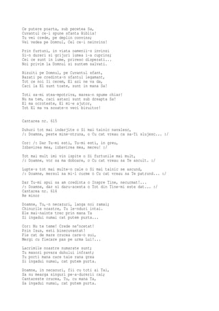 Ce putere poarta, sub pecetea Sa,
Cuvantul ce-l spune sfanta Biblia!
Tu vei crede, pe deplin convins;
Vei vedea pe Domnul, Cel ce-i neinvins!
Prin furtuni, in viata oamenii-s invinsi
Si-n dureri si grijuri lumea i-a cuprins;
Cei ce sunt in lume, privesc disperati...
Noi privim la Domnul si suntem salvati.
Bizuiti pe Domnul, pe Cuvantul sfant,
Bazati pe credinta-n sfantul legamant,
Tot ce noi Ii cerem, El azi ne va da,
Caci la El sunt toate, sunt in mana Sa!
Toti sa-mi stea-mpotriva, marea-n spume chiar!
Nu ma tem, caci astazi sunt sub dreapta Sa!
El ma ocroteste, El mi-e ajutor,
Tot El ma va scoate-n veci biruitor!


Cantarea nr. 615
Duhuri tot mai indarjite o Si mai tainic navalesc,
/: Doamne, peste mine-ntruna, o Cu cat vreau ca sa-Ti slujesc... :/
Cor: /: Dar Tu-mi esti, Tu-mi esti, in greu,
Izbavirea mea, izbavirea mea, mereu! :/
Tot mai mult imi vin ispite o Si furtunile mai mult,
/: Doamne, vor sa ma doboare, o Cu cat vreau sa Te ascult. :/
Lupte-s tot mai multe-n cale o Si mai tainic se ascund,
/: Doamne, mersul sa mi-l curme o Cu cat vreau sa Te patrund... :/
Dar Tu-mi spui sa am credinta o Inspre Tine, necurmat!...
/: Doamne, dar si daru-acesta o Tot din Tine-mi este dat... :/
Cantarea nr. 616
Re minor
Doamne, Tu,-n necazuri, langa noi ramai;
Chinurile noastre, Tu le-nduri intai.
Ele mai-nainte trec prin mana Ta
Si ingadui numai cat putem purta...
Cor: Nu te teme! Crede ne'ncetat!
Prin Isus, esti binecuvantat!
Fie cat de mare crucea care-o sui,
Mergi cu fiecare pas pe urma Lui!...
Lacrimile noastre numarate sunt;
Tu masori povara duhului infrant;
Tu porti mana care taie rana grea
Si ingadui numai, cat putem purta.
Doamne, in necazuri, fii cu toti ai Tai,
Sa nu mearga singuri pe-a-durerii cai;
Cantareste crucea, Tu, cu mana Ta,
Sa ingadui numai, cat putem purta.
 