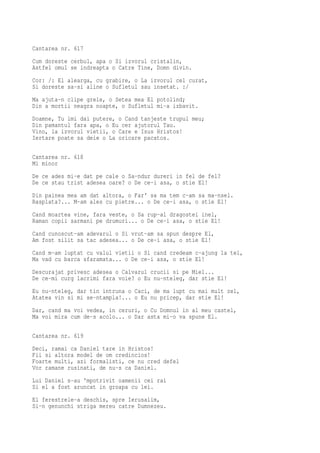 Cantarea nr. 617
Cum doreste cerbul, apa o Si izvorul cristalin,
Astfel omul se indreapta o Catre Tine, Domn divin.
Cor: /: El alearga, cu grabire, o La izvorul cel curat,
Si doreste sa-si aline o Sufletul sau insetat. :/
Ma ajuta-n clipe grele, o Setea mea El potolind;
Din a mortii neagra noapte, o Sufletul mi-a izbavit.
Doamne, Tu imi dai putere, o Cand tanjeste trupul meu;
Din pamantul fara apa, o Eu cer ajutorul Tau.
Vino, la izvorul vietii, o Care e Isus Hristos!
Iertare poate sa deie o La oricare pacatos.

Cantarea nr. 618
Mi minor
De ce ades mi-e dat pe cale o Sa-ndur dureri in fel de fel?
De ce stau trist adesea oare? o De ce-i asa, o stie El!
Din painea mea am dat altora, o Far' sa ma tem c-am sa ma-nsel.
Rasplata?... M-am ales cu pietre... o De ce-i asa, o stie El!
Cand moartea vine, fara veste, o Sa rup-al dragostei inel,
Raman copii sarmani pe drumuri... o De ce-i asa, o stie El!
Cand cunoscut-am adevarul o Si vrut-am sa spun despre El,
Am fost silit sa tac adesea... o De ce-i asa, o stie El!
Cand m-am luptat cu valul vietii o Si cand credeam c-ajung la tel,
Ma vad cu barca sfaramata... o De ce-i asa, o stie El!
Descurajat privesc adesea o Calvarul crucii si pe Miel...
De ce-mi curg lacrimi fara voie? o Eu nu-nteleg, dar stie El!
Eu nu-nteleg, dar tin intruna o Caci, de ma lupt cu mai mult zel,
Atatea vin si mi se-ntampla!... o Eu nu pricep, dar stie El!
Dar, cand ma voi vedea, in ceruri, o Cu Domnul in al meu castel,
Ma voi mira cum de-s acolo... o Dar asta mi-o va spune El.

Cantarea nr. 619
Deci, ramai ca Daniel tare in Hristos!
Fii si altora model de om credincios!
Foarte multi, azi formalisti, ce nu cred defel
Vor ramane rusinati, de nu-s ca Daniel.
Lui Daniel s-au 'mpotrivit oamenii cei rai
Si el a fost aruncat in groapa cu lei.
El ferestrele-a deschis, spre Ierusalim,
Si-n genunchi striga mereu catre Dumnezeu.
 