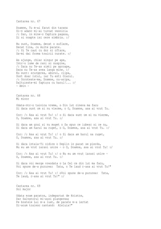 Cantarea nr. 67
Doamne, Tu m-ai facut din tarana
Si-n adanc mi-ai turnat vesnicia
/: Dar, in mine-o faptura pagana,
Zi si noapte isi cere simbria. :/
Nu sunt, Doamne, decat o suflare,
Decat tina, cu multe pacate.
/: Si Te caut cu dor si oftare,
Sa-mi dai forma trairii curate. :/
As ajunge, chiar singur pe ape,
Intr-o lume de rani si suspine,
/: Daca nu Te-as simti pe aproape,
Daca nu Te-as avea langa mine. :/
Eu sunt: scurgerea, aburul, clipa,
Sunt doar lutul, iar Tu esti Olarul.
/: Ocroteste-ma, Doamne, cu-aripa,
Daltuieste-mi faptura cu harul!... :/
- Amin -

Cantarea nr. 68
Mi minor
Odata-ntr-o tainica vreme, o Din lut cineva ma facu
Si daca sunt om si nu vierme, o O, Doamne, asa ai vrut Tu.
Cor: /: Asa ai vrut Tu! :/ o Si daca sunt om si nu vierme,
O, Doamne, asa ai vrut Tu. :/
Si daca am grai si nu muget o Sa spun ce iubesc si ce nu,
Si daca am harul sa cuget, o O, Doamne, asa ai vrut Tu. :/
Cor: /: Asa ai vrut Tu! :/ o Si daca am harul sa cuget,
O, Doamne, asa ai vrut Tu. :/
Si daca intaia-Ti zidire o Deplin in pacat se pierdu,
Nu eu am vrut iarasi unire - o O, Doamne, asa ai vrut Tu! :/
Cor: /: Asa ai vrut Tu! :/ o Nu eu am vrut iarasi unire -
O, Doamne, asa ai vrut Tu. :/
Si daca voi merge vreodata o La Cel ce din lut ma facu,
Voi spune de-a pururea: Tata, o Te laud c-asa ai vrut Tu!"
Cor: /: Asa ai vrut Tu! :/ oVoi spune de-a pururea:   Tata,
Te laud, c-asa ai vrut Tu!" :/

Cantarea nr. 69
Sol major
Odata eram pacatos, indepartat de Hristos,
Dar Salvatorul mi-auzi plangerea;
Pe bratele Lui m-a luat, de pacate m-a iertat
Si-acum traiesc cantand: Aleluia!"
 