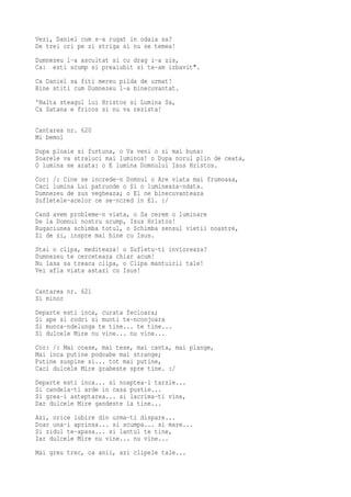 Vezi, Daniel cum s-a rugat in odaia sa?
De trei ori pe zi striga si nu se temea!
Dumnezeu l-a ascultat si cu drag i-a zis,
Ca: esti scump si preaiubit si te-am izbavit".
Ca Daniel sa fiti mereu pilda de urmat!
Bine stiti cum Dumnezeu l-a binecuvantat.
'Nalta steagul lui Hristos si Lumina Sa,
Ca Satana e fricos si nu va rezista!

Cantarea nr. 620
Mi bemol
Dupa ploaie si furtuna, o Va veni o zi mai buna:
Soarele va straluci mai luminos! o Dupa norul plin de ceata,
O lumina se arata: o E lumina Domnului Isus Hristos.
Cor: /: Cine se increde-n Domnul o Are viata mai frumoasa,
Caci lumina Lui patrunde o Si o lumineaza-ndata.
Dumnezeu de sus vegheaza; o El ne binecuvanteaza
Sufletele-acelor ce se-ncred in El. :/
Cand avem probleme-n viata, o Sa cerem o luminare
De la Domnul nostru scump, Isus Hristos!
Rugaciunea schimba totul, o Schimba sensul vietii noastre,
Zi de zi, inspre mai bine cu Isus.
Stai o clipa, mediteaza! o Sufletu-ti invioreaza?
Dumnezeu te cerceteaza chiar acum!
Nu lasa sa treaca clipa, o Clipa mantuirii tale!
Vei afla viata astazi cu Isus!

Cantarea nr. 621
Si minor
Departe esti inca, curata fecioara;
Si ape si codri si munti te-nconjoara
Si munca-ndelunga te tine... te tine...
Si dulcele Mire nu vine... nu vine...
Cor: /: Mai coase, mai tese, mai canta, mai plange,
Mai inca putine podoabe mai strange;
Putine suspine si... tot mai putine,
Caci dulcele Mire grabeste spre tine. :/
Departe esti inca... si noaptea-i tarzie...
Si candela-ti arde in casa pustie...
Si grea-i asteptarea... si lacrima-ti vine,
Dar dulcele Mire gandeste la tine...
Azi, orice iubire din urma-ti dispare...
Doar una-i aprinsa... si scumpa... si mare...
Si zidul te-apasa... si lantul te tine,
Iar dulcele Mire nu vine... nu vine...
Mai greu trec, ca anii, azi clipele tale...
 