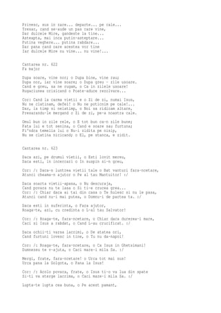 Privesc, sus in zare... departe... pe cale...
Tresar, cand se-aude un pas care vine,
Dar dulcele Mire, gandeste la tine...
Asteapta, mai inca putin-asteptare...
Putina veghere... putina rabdare...
Dar pana cand oare acestea vor tine
Iar dulcele Mire nu vine... nu vine!...

Cantarea nr. 622
Fa major
Dupa soare, vine nor; o Dupa bine, vine rau;
Dupa nor, iar vine soare; o Dupa greu - zile usoare.
Cand e greu, sa ne rugam, o Ca in zilele usoare!
Rugaciunea orisicand o Poate-aduce rezolvare...
Cor: Cand la carma vietii e o Zi de zi, numai Isus,
Nu ne clatinam, defel! o Nu ne poticnim pe cale!...
Dar, la timp si nelatimp, o Noi sa ridicam altare,
Presarandu-le mergand o Zi de zi, pe-a noastra cale.
Omul bun in zile rele, o E tot bun ca-n zile bune;
Fata lui e tot senina, o Cand e soare sau furtuna;
Fi'ndca temelia lui o Nu-i zidita pe nisip,
Nu se clatina nicicand; o El, pe stanca, e zidit.

Cantarea nr. 623
Daca azi, pe drumul vietii, o Esti lovit mereu,
Daca esti, in incercari o In suspin si-n greu,
Cor: /: Daca-n luntrea vietii tale o Bat vanturi fara-ncetare,
Atunci cheama-n ajutor o Pe al tau Mantuitor! :/
Daca soarta vietii-apasa, o Nu descuraja,
Cand povara nu te lasa o Si ti-e crucea grea...
Cor: /: Chiar daca ai tai din casa o Te hulesc si nu le pasa,
Atunci cand nu-i mai putea, o Domnu-i de partea ta. :/
Daca esti in suferinta, o Fara ajutor,
Roaga-te, azi, cu credinta o L-al tau Salvator!
Cor: /: Roaga-te, fara-ncetare, o Chiar daca durerea-i mare,
Caci si Isus a rabdat, o Cand L-au crucificat. :/
Daca ochii-ti varsa lacrimi, o De atatea ori,
Cand furtuni lovesc in tine, o Tu nu da-napoi!
Cor: /: Roaga-te, fara-ncetare, o Ca Isus in Ghetsimani!
Dumnezeu te v-ajuta, o Caci mare-i mila Sa. :/
Mergi, frate, fara-ncetare! o Urca tot mai sus!
Urca pana la Golgota, o Pana la Isus!
Cor: /: Acolo povara, frate, o Isus ti-o va lua din spate
Si-ti va sterge lacrima, o Caci mare-i mila Sa. :/
Lupta-te lupta cea buna, o Pe acest pamant,
 
