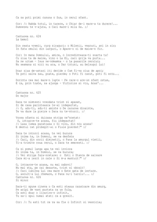 Ca sa poti primi cununa o Sus, in cerul sfant.
Cor: /: Rabda totul, in tacere, o Chiar de-i mare-a ta durere!...
Dumnezeu te v-ajuta, o Caci mare-i mila Sa. :/

Cantarea nr. 624
La bemol
Din ceata vremii, curg siraguri: o Milenii, veacuri, ani in sir;
In fata omului din larguri, o Apare-o zi de maine-n fir.
Cor: In mana Domnului, amice, o Incredinteaza-ti soarta ta!
Cu ziua ta de maine, vino o La El, caci grija va purta...
Sa ne uitam - Isus ne-ndeamna - o La pasarile cerului;
Nu seamana si nici nu ara, o Dar totusi, au belsugul Lui!
Doar ziua de-astazi iti decide o Cum fi-va ziua de apoi;
Te poti salva sau, poate, pierde; o Poti fi cazut, poti fi erou...
Dorinta cea mai mare-n lupte · Pe care-o are-un sfant ostas,
E ca, prin toate, sa ajunga · Victorios si viu, Acas'...

Cantarea nr. 625
Do major
Daca te simtesti vreodata trist si apasat,
Si de casa parinteasca te-ai indepartat,
/: O, adu-ti, adu-ti aminte o De cararea dinainte,
Te va duce la pieire o Daca nu te-ntorci. :/
Vocea sfanta si duioasa striga ne'ncetat:
 O, intoarce-te acasa, fiu indepartat!
/: Lasa lumea pacatoasa o Si vino, din nou acasa!
E destul cat pribegit-ai o Fiule pierdut!" :/
Daca te intorci acasa, te vei bucura
Si inima ta, in Domnul, se va desfata
/: Caci, din zorii diminetii, o Pana la amurgul vietii,
Ti-a trimite roua cerul, o Daca te smeresti. :/
Ca si pomul langa apa te vei inviora
Si inima ta, in Domnul, se va bucura;
/: Vei striga fara-ncetare: o Esti o Stanca de salvare
Care mi-a iesit in cale o Si m-a mantuit!" :/
O, intoarce-te acasa, nu mai zabovi!
Nu mai sta, pe cai desarte, trist si obosit!
/: Caci iubirea Lui cea mare o Este gata de iertare.
O, ascult-a Lui chemare, o Pana nu-i tarziu!... :/
Cantarea nr. 626
Si minor
Daca-ti spune cineva o Ca esti steaua cazatoare din amurg,
Pe aripi de vant purtata ca un fulg,
Ca esti doar o licarire-n infinit,
Tu sa-i spui numai atat: ca a gresit.
Cor: /: Tu esti tot ce va sa fie o Infinit si vesnicie;
 