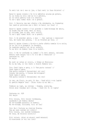Tu esti tot ce-i sus si jos, o Caci esti in Isus Hristos! :/
Daca-ti spune cineva o Ca ti-e umbletul aiurea pe poteci,
Si ca viata nu stii cum sa ti-o petreci,
Si ca totul pentru tine s-a sfarsit,
Tu sa-i spui numai atat: ca a gresit.
Cor: /: Bucuria cea mai sfanta o Nu zdrobeste, nu framanta;
Iar cand ai privirea sus o Esti in harul lui Isus! :/
Daca-ti spune cineva o C-ai pierdut o lume-ntreaga de amici,
Ca acuma fug de tine, mari si mici,
Si oriunde, pas cu pas, esti ocolit,
Tu sa-i spui numai atat: ca a gresit.
Cor: /: Ai pierdut amici, o mie - · Dar castigi o vesnicie!
Iar, de toate mai presus, · Il ai Prieten pe Isus. :/
Daca-ti spune cineva o Ca-ntr-o carte sfanta numele ti-e scris,
Ca un loc ti-e pregatit in Paradis,
Ca rasplata pentru tot ce-ai suferit,
Tu sa stii ca Domnul Isus ti-a vorbit.
Cor: /: Nu te confunda cu lumea! o Tu esti sensul, ratiunea
Pentru care astazi tie o Ti s-a dat o vesnicie! :/
Cantarea nr. 627
Fa major
Eu sunt un ostas al crucii, o Urmas al Mielului;
Eu nu ma tem, ci voi vesti o Slavit Numele Lui.
Cor: Cand lupta e gata, o /: Vom purta cununa! :/
Cand lupta e gata,
Vom purta cununa-n Ierusalimul cel nou!
Cununa vom purta, o Cununa de-nvingere!
Cand lupta e gata,
Vom purta cununa-n Ierusalimul cel nou!
In cer, pe flori, nu poti fi dus · Cand altii s-au luptat
Si pentru Regele Isus · Chiar viata si-au dat...
Trebuie sa lupt, sa inving: · Doamne, ajuta-ma,
Orice atac vrajmas sa-l sting, · Cand voi fi in lupta!

Cantarea nr. 628
Sol major
Fiti voiosi, fiti voiosi totdeauna,
Laudandu-L pe Domnul mereu!
De ne-ncredem puternic in Domnul,
Nu ne-nvinge, nicicand, nici un rau!
Cor: Nu-i furtuna sa clatine Stanca,
Cea pe care suntem noi ziditi!
Fiti voiosi, noi suntem totdeauna
De Isus, de Hristos ocrotiti!
Fiti voiosi, chiar si-atunci cand necazuri
Si-ncercarea in voi vor lovi!
 
