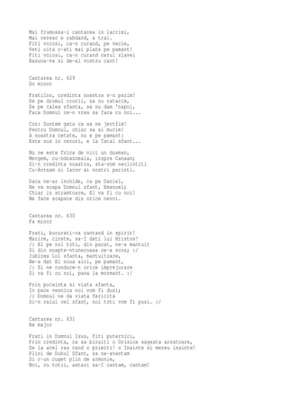 Mai frumoasa-i cantarea in lacrimi,
Mai ceresc e rabdand, a trai.
Fiti voiosi, ca-n curand, pe vecie,
Veti uita c-ati mai plans pe pamant!
Fiti voiosi, ca-n curand cerul slavei
Rasuna-va si de-al vostru cant!

Cantarea nr. 629
Do minor
Fratilor, credinta noastra s-o pazim!
De pe drumul crucii, sa nu ratacim,
De pe calea sfanta, sa nu dam 'napoi,
Faca Domnul ce-o vrea sa faca cu noi...
Cor: Suntem gata ca sa ne jertfim!
Pentru Domnul, chiar sa si murim!
A noastra cetate, nu e pe pamant:
Este sus in ceruri, e la Tatal sfant...
Nu ne este frica de nici un dusman,
Mergem, cu-ndrazneala, inspre Canaan;
Si-n credinta noastra, sta-vom neclintiti
Cu-Avraam si Iacov ai nostri parinti.
Daca ne-ar inchide, ca pe Daniel,
Ne va scapa Domnul sfant, Emanuel;
Chiar in stramtoare, El va fi cu noi!
Ne face scapare din orice nevoi.

Cantarea nr. 630
Fa minor
Frati, bucurati-va cantand in spirit!
Marire, cinste, sa-I dati lui Hristos!
/: El pe noi toti, din pacat, ne-a mantuit
Si din noapte-ntunecoasa ne-a scos; :/
Iubirea Lui sfanta, mantuitoare,
Ne-a dat El noua aici, pe pamant,
/: Si ne conduce-n orice imprejurare
Si va fi cu noi, pana la mormant. :/
Prin pocainta si viata sfanta,
In pace vesnica noi vom fi dusi;
/: Domnul ne da viata fericita
Si-n raiul cel sfant, noi toti vom fi pusi. :/

Cantarea nr. 631
Re major
Frati in Domnul Isus, fiti puternici,
Prin credinta, ca sa biruiti o Orisice sageata arzatoare,
De la acel rau cand o primiti! o Inainte si mereu inainte!
Plini de Duhul Sfant, sa ne-avantam
Si c-un cuget plin de armonie,
Noi, cu totii, astazi sa-I cantam, cantam!
 