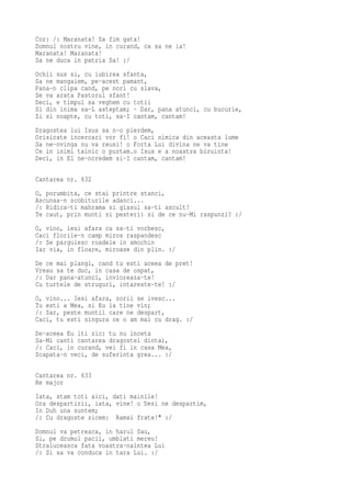 Cor: /: Maranata! Sa fim gata!
Domnul nostru vine, in curand, ca sa ne ia!
Maranata! Maranata!
Sa ne duca in patria Sa! :/
Ochii sus si, cu iubirea sfanta,
Sa ne mangaiem, pe-acest pamant,
Pana-n clipa cand, pe nori cu slava,
Se va arata Pastorul sfant!
Deci, e timpul sa veghem cu totii
Si din inima sa-L asteptam; · Dar, pana atunci, cu bucurie,
Zi si noapte, cu toti, sa-I cantam, cantam!
Dragostea lui Isus sa n-o pierdem,
Orisicate incercari vor fi! o Caci nimica din aceasta lume
Sa ne-nvinga nu va reusi! o Forta Lui divina ne va tine
Ce in inimi tainic o purtam.o Isus e a noastra biruinta!
Deci, in El ne-ncredem si-I cantam, cantam!

Cantarea nr. 632
O, porumbita, ce stai printre stanci,
Ascunsa-n scobiturile adanci...
/: Ridica-ti mahrama si glasul sa-ti ascult!
Te caut, prin munti si pesteri: si de ce nu-Mi raspunzi? :/
O, vino, iesi afara ca sa-ti vorbesc,
Caci florile-n camp miros raspandesc
/: Se parguiesc roadele in smochin
Iar via, in floare, miroase din plin. :/
De ce mai plangi, cand tu esti aceea de pret!
Vreau sa te duc, in casa de ospat,
/: Dar pana-atunci, invioreaza-te!
Cu turtele de struguri, intareste-te! :/
O, vino... Iesi afara, zorii se ivesc...
Tu esti a Mea, si Eu la tine vin;
/: Sar, peste muntii care ne despart,
Caci, tu esti singura ce o am mai cu drag. :/
De-aceea Eu iti zic: tu nu inceta
Sa-Mi canti cantarea dragostei dintai,
/: Caci, in curand, vei fi in casa Mea,
Scapata-n veci, de suferinta grea... :/

Cantarea nr. 633
Re major
Iata, stam toti aici, dati mainile!
Ora despartirii, iata, vine! o Desi ne despartim,
In Duh una suntem;
/: Cu dragoste zicem: Ramai frate!" :/
Domnul va petreaca, in harul Sau,
Si, pe drumul pacii, umblati mereu!
Straluceasca fata voastra-naintea Lui
/: Si sa va conduca in tara Lui. :/
 