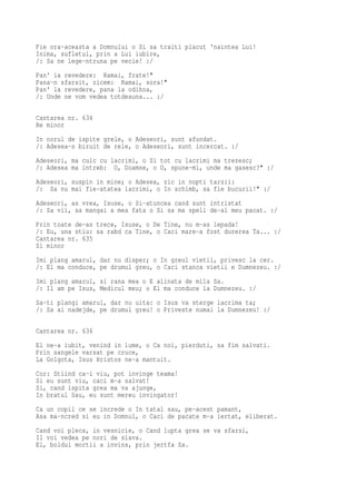 Fie ora-aceasta a Domnului o Si sa traiti placut 'naintea Lui!
Inima, sufletul, prin a Lui iubire,
/: Sa ne lege-ntruna pe vecie! :/
Pan' la revedere: Ramai, frate!"
Pana-n sfarsit, zicem: Ramai, sora!"
Pan' la revedere, pana la odihna,
/: Unde ne vom vedea totdeauna... :/

Cantarea nr. 634
Re minor
In norul de ispite grele, o Adeseori, sunt afundat.
/: Adesea-s biruit de rele, o Adeseori, sunt incercat. :/
Adeseori, ma culc cu lacrimi, o Si tot cu lacrimi ma trezesc;
/: Adesea ma intreb: O, Doamne, o O, spune-mi, unde ma gasesc?" :/
Adeseori, suspin in mine; o Adesea, zic in nopti tarzii:
/: Sa nu mai fie-atatea lacrimi, o In schimb, sa fie bucurii!" :/
Adeseori, as vrea, Isuse, o Si-atuncea cand sunt intristat
/: Sa vii, sa mangai a mea fata o Si sa ma speli de-al meu pacat. :/
Prin toate de-as trece, Isuse, o De Tine, nu m-as lepada!
/: Eu, una stiu: sa rabd ca Tine, o Caci mare-a fost durerea Ta... :/
Cantarea nr. 635
Si minor
Imi plang amarul, dar nu disper; o In greul vietii, privesc la cer.
/: El ma conduce, pe drumul greu, o Caci stanca vietii e Dumnezeu. :/
Imi plang amarul, si rana mea o E alinata de mila Sa.
/: Il am pe Isus, Medicul meu; o El ma conduce la Dumnezeu. :/
Sa-ti plangi amarul, dar nu uita: o Isus va sterge lacrima ta;
/: Sa ai nadejde, pe drumul greu! o Priveste numai la Dumnezeu! :/

Cantarea nr. 636
El ne-a iubit, venind in lume, o Ca noi, pierduti, sa fim salvati.
Prin sangele varsat pe cruce,
La Golgota, Isus Hristos ne-a mantuit.
Cor: Stiind ca-i viu, pot invinge teama!
Si eu sunt viu, caci m-a salvat!
Si, cand ispita grea ma va ajunge,
In bratul Sau, eu sunt mereu invingator!
Ca un copil ce se increde o In tatal sau, pe-acest pamant,
Asa ma-ncred si eu in Domnul, o Caci de pacate m-a iertat, eliberat.
Cand voi pleca, in vesnicie, o Cand lupta grea se va sfarsi,
Il voi vedea pe nori de slava.
El, boldul mortii a invins, prin jertfa Sa.
 
