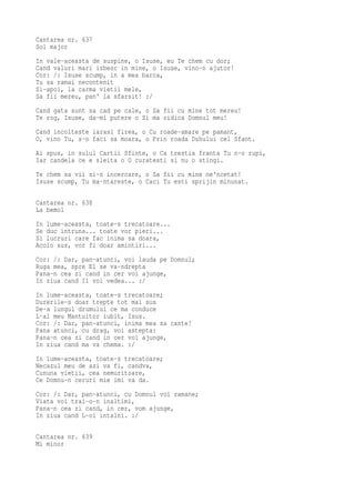 Cantarea nr. 637
Sol major
In vale-aceasta de suspine, o Isuse, eu Te chem cu dor;
Cand valuri mari izbesc in mine, o Isuse, vino-n ajutor!
Cor: /: Isuse scump, in a mea barca,
Tu sa ramai necontenit
Si-apoi, la carma vietii mele,
Sa fii mereu, pan' la sfarsit! :/
Cand gata sunt sa cad pe cale, o Sa fii cu mine tot mereu!
Te rog, Isuse, da-mi putere o Si ma ridica Domnul meu!
Cand incolteste iarasi firea, o Cu roade-amare pe pamant,
O, vino Tu, s-o faci sa moara, o Prin roada Duhului cel Sfant.
Ai spus, in sulul Cartii Sfinte, o Ca trestia franta Tu n-o rupi,
Iar candela ce e sleita o O curatesti si nu o stingi.
Te chem sa vii si-n incercare, o Sa fii cu mine ne'ncetat!
Isuse scump, Tu ma-ntareste, o Caci Tu esti sprijin minunat.

Cantarea nr. 638
La bemol
In lume-aceasta, toate-s trecatoare...
Se duc intruna... toate vor pieri...
Si lucruri care fac inima sa doara,
Acolo sus, vor fi doar amintiri...
Cor: /: Dar, pan-atunci, voi lauda pe Domnul;
Ruga mea, spre El se va-ndrepta
Pana-n cea zi cand in cer voi ajunge,
In ziua cand Il voi vedea... :/
In lume-aceasta, toate-s trecatoare;
Durerile-s doar trepte tot mai sus
De-a lungul drumului ce ma conduce
L-al meu Mantuitor iubit, Isus.
Cor: /: Dar, pan-atunci, inima mea sa cante!
Pana atunci, cu drag, voi astepta:
Pana-n cea zi cand in cer voi ajunge,
In ziua cand ma va chema. :/
In lume-aceasta, toate-s trecatoare;
Necazul meu de azi va fi, candva,
Cununa vietii, cea nemuritoare,
Ce Domnu-n ceruri mie imi va da.
Cor: /: Dar, pan-atunci, cu Domnul voi ramane;
Viata voi trai-o-n inaltimi,
Pana-n cea zi cand, in cer, vom ajunge,
In ziua cand L-oi intalni. :/

Cantarea nr. 639
Mi minor
 