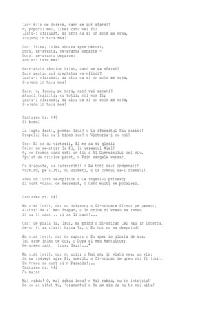 Lacrimile de durere, cand se vor sfarsi?
O, poporul Meu, liber cand vei fi?
Lantu-i sfaramat, sa zbor ca si un soim as vrea,
S-ajung in tara mea!
Cor: Inima, inima zboara spre ceruri,
Dorul se-avanta, se-avanta departe -
Dorul se-avanta departe:
Acolo-i tara mea!
Oare-atata zbucium trist, cand se va sfarsi?
Oare pentru noi dreptatea va-nflori?
Lantu-i sfaramat, sa zbor ca si un soim as vrea,
S-ajung in tara mea!
Oare, o, Isuse, pe nori, cand vei reveni?
Atunci fericiti, cu totii, noi vom fi;
Lantu-i sfaramat, sa zbor ca si un soim as vrea,
S-ajung in tara mea!

Cantarea nr. 640
Si bemol
La lupta frati, pentru Isus! o La sfarsitul Sau razboi!
Drapelul Sau sa-L tinem sus! o Victoria-i cu noi!
Cor: El ne da victorii, El ne da si glorii
Celor ce se-ntorc la El, la cerescul Miel!
O, ce frumos cand esti un fiu o Al Dumnezeului cel viu,
Spalat de orisice pacat, o Prin sangele varsat.
Cu dragoste, sa indrazniti! o Pe toti sa-i indemnati!
Vorbind, pe uliti, cu drumeti, o La Domnul sa-i chemati!
Aveu un lucru de-mplinit o Ce ingeri-l privesc;
Ei sunt voiosi de necrezut, o Cand multi se pocaiesc.

Cantarea nr. 641
Ma simt lovit, dar nu infrant; o Si-oricate fi-vor pe pamant,
Alaturi de al meu Stapan, o In orice zi vreau sa raman
Si sa Ii cant... si sa Ii cant!...
Cor: De poala Ta, Isus, ma prind o Si-oricat Cel Rau ar incerca,
De-ar fi sa sfasii haina Ta, o Eu tot nu ma desprind!
Ma simt lovit, dar nu rapus; o Eu sper in gloria de sus.
Imi arde inima de dor, o Dupa al meu Mantuitor;
De-aceea cant: Isus, Isus!..."
Ma simt lovit, dar nu ucis; o Mai am, in viata mea, un vis:
Sa ma indrept spre El, smerit, o Si-oricat de greu voi fi lovit,
Eu vreau sa cant si-n Paradis!...
Cantarea nr. 642
Fa major
Mai rabda! O, mai rabda inca! o Mai rabda, nu te intrista!
De ce-ai uitat tu, juramantul o Ce-am zis ca nu te voi uita?
 
