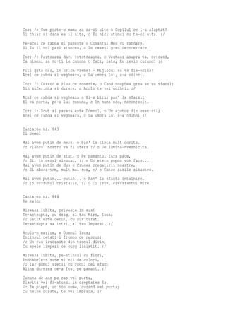 Cor: /: Cum poate-o mama ca sa-si uite o Copilul ce l-a alaptat?
Si chiar si daca ea il uita, o Eu nici atunci nu te-oi uita. :/
Pe-acel ce rabda si pazeste o Cuvantul Meu cu rabdare,
Si Eu il voi pazi atuncea, o In ceasul greu de-ncercare.
Cor: /: Pastreaza dar, intotdeauna, o Vegheaz-asupra ta, oricand,
Ca nimeni sa nu-ti ia cununa o Caci, iata, Eu revin curand! :/
Fiti gata dar, in orice vreme! · Mijlocul sa va fie-ncins!
Acel ce rabda si vegheaza, o La umbra Lui, s-a odihni.
Cor: /: Curand e ziua ce soseste, o Cand noaptea grea se va sfarsi;
Din suferinta si durere, o Acolo te vei odihni. :/
Acel ce rabda si vegheaza o Si-a birui pan' la sfarsit
El va purta, pe-a lui cununa, o Un nume nou, necontenit.
Cor: /: Scut si pavaza este Domnul, o Un ajutor din vesnicii;
Acel ce rabda si vegheaza, o La umbra Lui s-a odihni :/

Cantarea nr. 643
Si bemol
Mai avem putin de mers, o Pan' la tinta mult dorita.
/: Plansul nostru va fi sters :/ o De lumina-nvesnicita.
Mai avem putin de stat, o Pe pamantul fara pace,
/: Si, in cerul minunat, :/ o Un etern popas vom face...
Mai avem putin de dus o Crucea pregatirii noastre,
/: Si zbura-vom, mult mai sus, :/ o Catre zarile albastre.
Mai avem putin... putin... o Pan' la sfanta intalnire,
/: In vazduhul cristalin, :/ o Cu Isus, Preasfantul Mire.

Cantarea nr. 644
Re major
Mireasa iubita, priveste in sus!
Te-asteapta, cu drag, al tau Mire, Isus;
/: Gatit este cerul, cu aur curat.
Te-asteapta sa intri, al tau Imparat. :/
Acolo-n marire, e Domnul Isus;
Intinsul cetati-i frumos de nespus;
/: Un rau izvoraste din tronul divin,
Cu apele limpezi ce curg linistit. :/
Mireasa iubita, pe-ntinsul cu flori,
Podoabele-s sute si mii de culori,
/: Iar pomul vietii cu rodul cel sfant
Alina durerea ce-a fost pe pamant. :/
Cununa de aur pe cap vei purta,
Slavita vei fi-atunci in dreptatea Sa.
/: Pe piept, un nou nume, curand vei purta;
Cu haine curate, te vei imbraca. :/
 