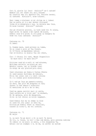 Cor: O, glorie lui Isus! Aleluia!" sa-I cantam!
Numele Lui cel sfant noi sa-L onoram!
Eu launtrul meu Iti deschid Tie, Parinte ceresc,
Si cantand: Aleluia!", acum traiesc.
Desi lumea o-ntalnesc si-mi striga sa o iubesc
Dar eu pofta ei n-o mai doresc nicicand!
Inima mi-e-ndreptata-n sus, la dulcele meu Isus,
Si-acum traiesc Aleluia!" cantand.
Sus pe strazile gloriei, la tarm cand voi fi ajuns,
Dupa ce-mi va spune c-am luptat de-ajuns,
Domnul Isus m-a primi si m-a pune la dreapta Sa
Unde voi trai cantand: Aleluia!"

Cantarea nr. 70
Si bemol
O, Doamne mare, cand privesc eu lumea,
Ce ai creat-o prin al Tau Cuvant,
Si fi'ntele ce-mpodobesc natura
Cum le-ntretii cu bratul Tau cel sfant,
Cor: /: Atunci Iti cant, Maret Stapanitor:
 Ce mare esti! Ce mare esti!"
Privirea cand mi-o-nalt si vad minunea,
Multimea astrelor ce-alerg pe cer,
Maretul soare, cat si blanda luna,
Ca mingi de aur plutind prin eter,
Cand intalnesc pe Domnu-n Cartea Sfanta
Si cand zaresc multimea de-ndurari,
Pe-ai Sai alesi cum i-a iubit intruna
Si i-a condus prin binecuvantari,
Si-L vad pe Isus pe pamantu-acesta,
Ca serv, dar plin de dragoste si har;
Zaresc in duh amara-I suferinta
Si mantuirea ce mi-o da in dar,
Cand ma apasa sarcini mari si grele,
Cand sufletu-mi e trist pan' la mormant,
El Se apleaca, plin de mangaiere,
Si-mi ia tot chinul si-orice legamant.
Cand Domnul bun ma va chema la Sine
Si cand voi sta uimit in fata Sa,
Privind pe Domnul Sfant al vesniciei,
Cazand la tronu-I, ma voi inchina.

Cantarea nr. 71
Mi major
O, ce mult Te-am dorit o Si ce mult Te dorim
Sa vii, o, Isuse, la noi! o Asa cum mereu, prin puterea sublima
Te cobori si ne-ajuti in nevoi, o Din dragostea Ta,
Astazi inc-un crampei o O, ne da, ca astfel sa saltam
 