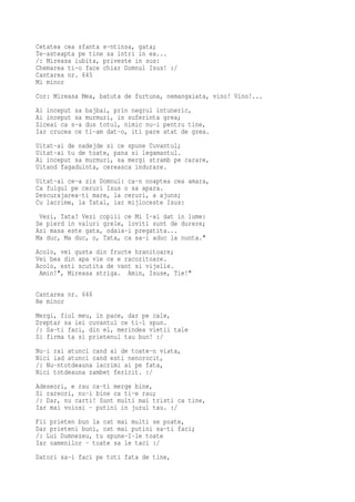 Cetatea cea sfanta e-ntinsa, gata;
Te-asteapta pe tine sa intri in ea...
/: Mireasa iubita, priveste in sus:
Chemarea ti-o face chiar Domnul Isus! :/
Cantarea nr. 645
Mi minor
Cor: Mireasa Mea, batuta de furtuna, nemangaiata, vino! Vino!...
Ai inceput sa   bajbai, prin negrul intuneric,
Ai inceput sa   murmuri, in suferinta grea;
Ziceai ca s-a   dus totul, nimic nu-i pentru tine,
Iar crucea ce   ti-am dat-o, iti pare atat de grea.
Uitat-ai de nadejde si ce spune Cuvantul;
Uitat-ai tu de toate, pana si legamantul.
Ai inceput sa murmuri, sa mergi stramb pe carare,
Uitand fagaduinta, cereasca indurare.
Uitat-ai ce-a zis Domnul: ca-n noaptea cea amara,
Ca fulgul pe ceruri Isus o sa apara.
Descurajarea-ti mare, la ceruri, a ajuns;
Cu lacrime, la Tatal, iar mijloceste Isus:
 Vezi, Tata? Vezi copiii ce Mi I-ai dat in lume:
Se pierd in valuri grele, loviti sunt de durere;
Azi masa este gata, odaia-i pregatita...
Ma duc, Ma duc, o, Tata, ca sa-i aduc la nunta."
Acolo, vei gusta din fructe hranitoare;
Vei bea din apa vie ce e racoritoare.
Acolo, esti scutita de vant si vijelie.
 Amin!", Mireasa striga. Amin, Isuse, Tie!"

Cantarea nr. 646
Re minor
Mergi, fiul meu, in pace, dar pe cale,
Dreptar sa iei cuvantul ce ti-l spun.
/: Sa-ti faci, din el, merindea vietii tale
Si firma ta si prietenul tau bun! :/
Nu-i rai atunci cand ai de toate-n viata,
Nici iad atunci cand esti nenorocit,
/: Nu-ntotdeauna lacrimi ai pe fata,
Nici totdeauna zambet fericit. :/
Adeseori, e rau ca-ti merge bine,
Si rareori, nu-i bine ca ti-e rau;
/: Dar, nu carti! Sunt multi mai tristi ca tine,
Iar mai voiosi - putini in jurul tau. :/
Fii prieten bun la cat mai multi se poate,
Dar prieteni buni, cat mai putini sa-ti faci;
/: Lui Dumnezeu, tu spune-I-le toate
Iar oamenilor - toate sa le taci :/
Datori sa-i faci pe toti fata de tine,
 