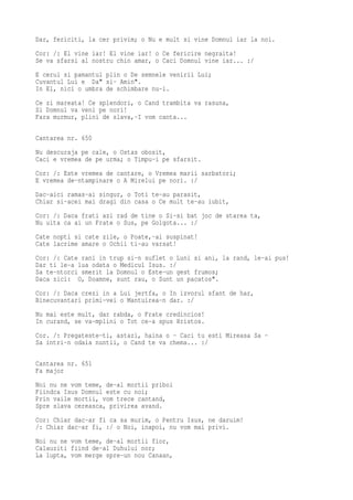 Dar, fericiti, la cer privim; o Nu e mult si vine Domnul iar la noi.
Cor: /: El vine iar! El vine iar! o Ce fericire negraita!
Se va sfarsi al nostru chin amar, o Caci Domnul vine iar... :/
E cerul si pamantul plin o De semnele venirii Lui;
Cuvantul Lui e Da" si- Amin".
In El, nici o umbra de schimbare nu-i.
Ce zi mareata! Ce splendori, o Cand trambita va rasuna,
Si Domnul va veni pe nori!
Fara murmur, plini de slava,-I vom canta...

Cantarea nr. 650
Nu descuraja pe cale, o Ostas obosit,
Caci e vremea de pe urma; o Timpu-i pe sfarsit.
Cor: /: Este vremea de cantare, o Vremea marii sarbatori;
E vremea de-ntampinare o A Mirelui pe nori. :/
Dac-aici ramas-ai singur, o Toti te-au parasit,
Chiar si-acei mai dragi din casa o Ce mult te-au iubit,
Cor: /: Daca frati azi rad de tine o Si-si bat joc de starea ta,
Nu uita ca ai un Frate o Sus, pe Golgota... :/
Cate nopti si cate zile, o Poate,-ai suspinat!
Cate lacrime amare o Ochii ti-au varsat!
Cor: /: Cate rani in trup si-n suflet o Luni si ani, la rand, le-ai pus!
Dar ti le-a lua odata o Medicul Isus. :/
Sa te-ntorci smerit la Domnul o Este-un gest frumos;
Daca zici: O, Doamne, sunt rau, o Sunt un pacatos".
Cor: /: Daca crezi in a Lui jertfa, o In izvorul sfant de har,
Binecuvantari primi-vei o Mantuirea-n dar. :/
Nu mai este mult, dar rabda, o Frate credincios!
In curand, se va-mplini o Tot ce-a spus Hristos.
Cor. /: Pregateste-ti, astazi, haina o - Caci tu esti Mireasa Sa -
Sa intri-n odaia nuntii, o Cand te va chema... :/

Cantarea nr. 651
Fa major
Noi nu ne vom teme, de-al mortii priboi
Fiindca Isus Domnul este cu noi;
Prin vaile mortii, vom trece cantand,
Spre slava cereasca, privirea avand.
Cor: Chiar dac-ar fi ca sa murim, o Pentru Isus, ne daruim!
/: Chiar dac-ar fi, :/ o Noi, inapoi, nu vom mai privi.
Noi nu ne vom teme, de-al mortii fior,
Calauziti fiind de-al Duhului nor;
La lupta, vom merge spre-un nou Canaan,
 