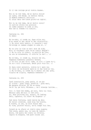 Si il vom invinge pe-al nostru dusman.
Noi nu ne vom teme, de-al mortii bolid!
La lupta, vom merge, ca vechiul David,
In Numele Domnului ostirilor
Si chiar daca vom trece printr-un cuptor.
Noi nu ne vom teme, de-al mortii soroc!
In cartile sfinte era prorocit
Ca lumea aceasta va arde in foc,
Asa cum si Sodoma s-a nimicit.

Cantarea nr. 652
Si bemol
Nu te-ndoi, ci crede ca, dupa orice nor,
E-un soare si mai dulce si mai stralucitor.
/: Nu norul este vesnic, ci soarele-i acel
Ce-nvinge si ramane stapan in urma el. :/
Nu te uita la tine ca esti atat de slab,
Nici la vrajmasul care te-ar nimici degrab':
/: Nu te uita la ziduri, la portile de fier,
La ura ce scrasneste, ci uita-te la cer!... :/
Nu te-ndoi, ci crede ca, dincolo de tot,
Vegheaza Dumnezeul puternic Savaot;
/: Ca nici un par nu-ti cade, ca nici o lipsa nu-i,
Ca nu-i nici o-ncercare, decat prin voia Lui. :/
Si daca crezi puternic, nimica nu-i spre rau
Ci totul se va-ntoarce spre-un si mai bine-al tau.
/: Nu te-ndoi, ci crede ca,-n ceasul cel mai greu,
Clipita de clipita, vegheaza Dumnezeu! :/

Cantarea nr. 653
Cand incercarile, prea grele, ni se par
Si zilele - prea lungi, poverile - prea mari,
Ne mangaie Hristos. El Se va arata
Sa-Si ia, pe nori, Mireasa... sa-i stearga lacrima...
Cor: /: Cand vom vedea, pe nori, fata lui Isus,
Necazul greu de-aici il vom uita.
Si, doar privirea Lui, atunci, va lumina;
Deci, luptator, fii brav! Nu dispera! :/
Sub cerul furtunos, cand ranile ma dor;
De valuri incercat, cand stau far-ajutor,
E Cineva, in cer, ce stie chinul meu.
El vine, printre valuri, sa-Si scape fiul Sau.
Curand se va sfarsi al vietii greu suspin;
Vom trece, peste rau, in tara de lumini.
Acolo, vom gusta din slava lui Hristos,
Ispita va dispare, vom pune crucea jos.
 