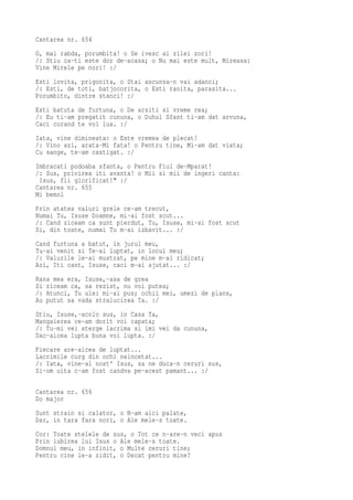 Cantarea nr. 654
O, mai rabda, porumbita! o Se ivesc ai zilei zori!
/: Stiu ca-ti este dor de-acasa; o Nu mai este mult, Mireasa:
Vine Mirele pe nori! :/
Esti lovita, prigonita, o Stai ascunsa-n vai adanci;
/: Esti, de toti, batjocorita, o Esti ranita, parasita...
Porumbito, dintre stanci! :/
Esti batuta de furtuna, o De arsiti si vreme rea;
/: Eu ti-am pregatit cununa, o Duhul Sfant ti-am dat arvuna,
Caci curand te voi lua. :/
Iata, vine dimineata: o Este vremea de plecat!
/: Vino azi, arata-Mi fata! o Pentru tine, Mi-am dat viata;
Cu sange, te-am castigat. :/
Imbracati podoaba sfanta, o Pentru Fiul de-Mparat!
/: Sus, privirea iti avanta! o Mii si mii de ingeri canta:
 Isus, fii glorificat!" :/
Cantarea nr. 655
Mi bemol
Prin atatea valuri grele ce-am trecut,
Numai Tu, Isuse Doamne, mi-ai fost scut...
/: Cand ziceam ca sunt pierdut, Tu, Isuse, mi-ai fost scut
Si, din toate, numai Tu m-ai izbavit... :/
Cand furtuna a batut, in jurul meu,
Tu-ai venit si Te-ai luptat, in locul meu;
/: Valurile le-ai mustrat, pe mine m-ai ridicat;
Azi, Iti cant, Isuse, caci m-ai ajutat... :/
Rana mea era, Isuse,-asa de grea
Si ziceam ca, sa rezist, nu voi putea;
/: Atunci, Tu ulei mi-ai pus; ochii mei, umezi de plans,
Au putut sa vada stralucirea Ta. :/
Stiu, Isuse,-acolo sus, in Casa Ta,
Mangaierea ce-am dorit voi capata;
/: Tu-mi vei sterge lacrima si imi vei da cununa,
Dac-aicea lupta buna voi lupta. :/
Fiecare are-aicea de luptat...
Lacrimile curg din ochi neincetat...
/: Iata, vine-al nost' Isus, sa ne duca-n ceruri sus,
Si-om uita c-am fost candva pe-acest pamant... :/

Cantarea nr. 656
Do major
Sunt strain si calator, o N-am aici palate,
Dar, in tara fara nori, o Ale mele-s toate.
Cor: Toate stelele de sus, o Tot ce n-are-n veci apus
Prin iubirea lui Isus o Ale mele-s toate.
Domnul meu, in infinit, o Multe ceruri tine;
Pentru cine le-a zidit, o Decat pentru mine?
 