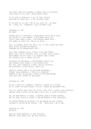 Din neant cand le-a chemat, o Domnul mult S-a bucurat,
Insa viata nu Si-a dat o Decat pentru mine.
Si eu sunt al Domnului, o Lui Ii sunt cununa!
Casa mea si cerul Lui - o Tot ce-avem e una.
Si la bine si la rau, o Eu al Lui sunt, El - al meu;
Eu - nimic, El - Dumnezeu! o Dar ce-avem e una.

Cantarea nr. 657
Mi bemol
Suntem dusi si clatinati, o Zbuciumati, pe-al marii chin,
De furtuni si zile sumbre, o Care peste mine vin.
Intr-o tara unde,-n veci, o Nu coboara umbre reci,
Vei vedea cu ochii tai, cum ai sa pleci.
Cor: In curand, zorii vor veni o Si, in cer, acasa vom sosi.
Abia atunci pricepe-vom deplin,
Dumnezeu de ce lasase-atata chin.
Unii sunt flamanzi aici, o Altii n-au unde dormi;
Multi sunt cei ce locuinta o Au, in locuri reci, pustii.
Ne-ntrebam: de ce-i asa? o Si raspuns vrem a avea,
Dar Cuvantul Lui ne spune voia Sa.
Incercari ne coplesesc, o Nu-ntelegem rostul lor,
Dar aceasta este calea-n o Tara bucuriilor!
Din cer, ochii Domnului o Pasii vad ai orisicui;
Ne-ocroteste, in mod tainic, harul Lui.
Ispititi suntem ades o Si-actionam necugetat...
Plange inima zadarnic, o Omul nu e mangaiat:
Doamne, nu pot sa pricep, o Bine sa vad unde-astept,
Insa raul imi loveste al meu piept.

Cantarea nr. 658
Eu am o carte ce o iubesc; o Biblia-i cartea ce o citesc.
Al ei cuvant ma-nvata mereu o Ca sa-l iubesc pe-aproapele meu.
Cor: Si, dintre cate carti am citit, o Eu, nici o carte, n-am intalnit,
Lumina, pace-n suflet sa-mi dea; o Nu-i nici o carte ca Biblia!
Eu, de cand Biblia o citesc, o Odihna, pace-n suflet primesc.
Ea, de Isus, mie mi-a vorbit o Cum pe Golgota-a fost rastignit.
In Cartea Sfanta eu am aflat o Ca de pacate eu sunt iertat;
Crezand in jertfa de pe Calvar, o Eu - mantuirea o am in dar.

Cantarea nr. 659
Re major
Sunt pe calea Domnului si sunt bucuros,
Mantuit, prin harul Lui, de Isus Hristos.
 