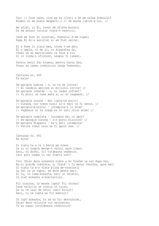 Cor: /: Cine oare, cine ma va clinti o De pe calea Domnului?
Nimeni nu ma poate desparti o /: De marea iubire-a Lui. :/
Am aflat, in El, izvor de sfinte bucurii
Ce da astazi tuturor viata-n vesnicii.
Cand am fost eu incercat, Domnului m-am rugat;
Ruga El mi-a ascultat si am fost salvat.
El e Domn in viata mea, inima I-am dat;
El o umple, zi de zi, cu dragostea Sa.
Vreau ca sa marturisesc ca Isus e viu
Si in inima-L sfintesc, nespus Il iubesc.
Pentru cerul Sau frumos, pentru harul Sau,
Vreau sa raman credincios langa Dumnezeu.

Cantarea nr. 660
Fa major
Se-apropie Lumina - o, nu te da invins!
/: Ai candela aprinsa si mijlocul incins! :/
Se-apropie izbanda - o, nu cadea infrant!
/: Tu porti un nume mare si ai un legamant. :/
Se-apropie cununa - mai lupta-te putin!
/: Curand, vor trece norii si-n veci va fi senin. :/
Se-apropie-Ajutorul - intampina-L in drum!
/: Vegheaza si te roaga sa nu cazi chiar acum! :/
Se-apropie rasplata - lucreaza mai cu spor!
/: Se-apropie cununa - s-o porti biruitor! :/
Se-apropie Stapanul - sa-L poti intampina!
/: Ferice robul care va fi gasit asa. :/

Cantarea nr. 661
Re minor
Si viata ta e ca o barca pe ocean
Ce zi si noapte merge-n valuri spre liman.
Deci, nu dormi, fii totdeauna veghetor.
Caci poti cadea in val foarte usor!
Cor: Chiar daca oceanele toate o Ar fierbe in val dupa val,
Nu-ti pierde credinta, o, frate! o Tu mergi inainte, spre mal!
Si viata ta e-o viata plina de-ncercari;
La fel ca un vapor, se duce peste mari.
Si tu, in lume-aceasta, esti un calator,
In viat-aceasta a-ncercarilor.
Fii curajos, in marea lupta! Fii viteaz!
Cand valurile se ridica in talaz,
Sa nu te lasi de valul lumii biruit!
Deci, tu te lupta sa fii mantuit!
In lupt-aceasta, tu sa nu fii descurajat,
Chiar daca valurile vin neincetat;
Tu sa ramai intotdeauna credincios!
 