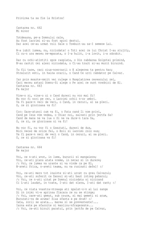 Privirea ta sa fie la Hristos!

Cantarea nr. 662
Mi minor
Totdeauna, pe-a Domnului cale,
Au fost lacrimi si-au fost spini destui.
Dar acei ce-au urmat voii Sale o Trebuit-au sa-I semene Lui.
N-a iubit lumea, nu, niciodata! o Toti acei ce lui Christ I-au slujit;,
Ci cu-o ura mereu ne-mpacata, o I-a hulit, i-a lovit, i-a zdrobit.
Dar cu ochi-atintiti spre rasplata, o Din rabdarea Golgotei primind,
N-au cartit cei alesi niciodata, o Ci-au trait si-au murit biruind.
Tu fii tare, caci ziua-ncercarii o E alegerea ta pentru har;
Stralucit esti, in haina ocarii, o Cand te urci rabdator pe Calvar.
Iar prin moarte-nmiit vei culege o Rasplatirea cerescului zel,
Caci mereu astazi Domnu-Si alege o Pe acei ce sunt vrednici de El.
Cantarea nr. 663
Fa major
Vine-o zi, vine-o zi o Cand dureri nu vor mai fi!
Nu vor fi nori pe cer, o Lacrimi ochii n-or umbri.
Va fi pace-n veci de veci, o Cand, in ceruri, ai sa pleci.
O, ce zi glorioasa va fi!
Cor: Oare-atunci cum va fi, o Fata cand Ii vom privi,
Cand pe Isus vom vedea, o Chiar noi, salvati prin jertfa Sa?
Cand de mana ne va lua o Si ne va duce-n tara Sa,
O, ce zi, ce glorioasa zi va fi!
Nu vor fi, nu vor fi o Greutati, dureri de dus,
Nici necaz de orice fel, o Boli si lacrimi colo sus;
Va fi pace-n veci de veci o Cand, in ceruri, ai sa pleci.
O, ce zi glorioasa va fi!

Cantarea nr. 664
Re major
Voi, ce n-ati avut, in lume, bucurii si mangaiere;
Voi, ce-ati plans atata vreme, in necaz si in durere;
/: Voi, ce lumea va uraste si va vinde ca pe El,
N-aveti frica, n-aveti teama, nu va rusinati defel! :/
Voi, ce-ati mers tot inainte si-ati urcat cu greu Calvarul;
Voi, ce-ati suferit ca Dansul si-ati baut intreg paharul;
/: Voi, ce n-ati uitat pe Domnul niciodata si nicicand
Ci L-ati laudat, in toate, I-ati dat slava, I-ati dat cant; :/
Voi, ce viata voastra-ntreaga ati spalat-o-n al Lui sange
Si in inimi vi-e aprinsa flacara ce nu se stinge;
/: Voi, care-ati gemut, sub cruce, si mai gemeti si acum,
Bucurati-va de acuma! Ziua sfanta e pe drum! :/
Iata, zorii se arata... marea zi se prevesteste!...
Iarna este pe sfarsite si maslinu-nfragezeste...
/: Voi, ce-ati biruit pacatul, prin jertfa de pe Calvar,
 