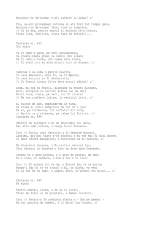 Bucurati-va de-acuma: n-ati suferit in zadar! :/
Voi, ce-ati privegheat intruna si ati fost tot timpul gata.
Bucurati-va de-acuma! Iata, vine cu rasplata,
/: Ca sa dea, pentru amarul si durerea ce-a trecut,
Viata lina, fericita, viata fara de sfarsit!...

Cantarea nr. 665
Sol major
Va   fi odat-o pace, pe veci netulburata,
Va   creste-odata graul ca cedrii din Liban;
Va   fi odat-o turma, din lumea asta toata,
/:   Si mieii n-o sa aiba atunci nici un dusman. :/

Iubirea o sa aiba o patrie slavita
In care Adevarul, doar El, va fi-Mparat,
In care bucuria va fi desavarsita
/: Si Domnul singur fi-va de-a pururi adorat! :/
Acum,   ma rog cu fratii, plangand cu frunti plecate,
Aici,   stropind cu lacrimi atatea cai de dor;
Acolo   insa, toate, pe veci, vor fi uitate!
/: Ne   vom scalda-n iubire, in vesnicul izvor. :/
O, viitor de aur, cuprinde-ma in tine,
Cu inima si ochii desprinsi de tot ce-i jos!
Sa ai, pe totdeauna, tot sufletul din mine,
/: Aprins ca o mireasma, pe calea lui Hristos. :/
Cantarea nr. 666
Ostenit de alergare o Si de zbuciumul cel greu,
Vei afla odat-odihna, o Langa bunul Dumnezeu.
Cor: /: Acolo, sunt fericiri o Si nespuse bucurii.
Lacrimi, grijuri toate s-or sfarsi; o Nu vor mai fi nici dureri
Ci doar sfinte mangaieri; o Fericirea va fi vesnica. :/
Nu dispretui durerea, o Nu carti-n necazul tau,
Caci necazul si durerea o Sunt un drum spre Dumnezeu.
Crucea ta e grea povara, o E grea de purtat, de dus;
Du-o insa, cu rabdare, o Cum a dus-o si Isus!
Cor: /: El putere iti va da, o Bratul Sau te va purta;
Roaga-L dar si te va ajuta! o El, cu slava, va veni
Si la cer ne va rapi. o Lupta, deci, si-atunci vei birui... :/

Cantarea nr. 667
Fa minor
Pentru adevar, Isuse, o De as fi lovit,
Chiar de frati si de prieteni, o Raman linistit.
Cor: /: Pentru-a Ta credinta sfanta o - Una pe pamant -
Nu voi asculta de oameni, o Ci de-al Tau Cuvant. :/
 