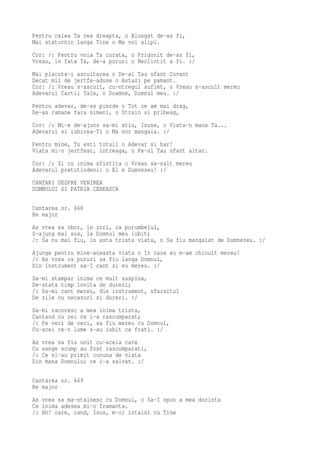Pentru calea Ta cea dreapta, o Alungat de-as fi,
Mai statornic langa Tine o Ma voi alipi.
Cor: /: Pentru voia Ta curata, o Prigonit de-as fi,
Vreau, in fata Ta, de-a pururi o Neclintit a fi. :/
Mai placuta-i ascultarea o De-al Tau sfant Cuvant
Decat mii de jertfe-aduse o Astazi pe pamant.
Cor: /: Vreau s-ascult, cu-ntregul suflet, o Vreau s-ascult mereu
Adevarul Cartii Tale, o Doamne, Domnul meu. :/
Pentru adevar, de-as pierde o Tot ce am mai drag,
De-as ramane fara nimeni, o Strain si pribeag,
Cor: /: Mi-e de-ajuns sa-mi stiu, Isuse, o Viata-n mana Ta...
Adevarul si iubirea-Ti o Ma vor mangaia. :/
Pentru mine, Tu esti totul: o Adevar si har!
Viata mi-o jertfesc, intreaga, o Pe-al Tau sfant altar.
Cor: /: Si cu inima sfintita o Vreau sa-nalt mereu
Adevarul pretutindeni: o El e Dumnezeu! :/
CANTARI DESPRE VENIREA
DOMNULUI SI PATRIA CEREASCA

Cantarea nr. 668
Re major
As vrea sa zbor, in zori, ca porumbelul,
S-ajung mai sus, la Domnul meu iubit;
/: Sa nu mai fiu, in asta trista viata, o Sa fiu mangaiat de Dumnezeu. :/
Ajunge pentru mine-aceasta viata o In care eu m-am chinuit mereu!
/: As vrea ca pururi sa fiu langa Domnul,
Din instrument sa-I cant si eu mereu. :/
Sa-mi stampar inima ce mult suspina,
De-atata timp lovita de dureri;
/: Sa-mi cant mereu, din instrument, sfarsitul
De zile cu necazuri si dureri. :/
Sa-mi racoresc a mea inima trista,
Cantand cu cei ce i-a rascumparat;
/: Pe veci de veci, sa fiu mereu cu Domnul,
Cu-acei ce-n lume s-au iubit ca frati. :/
As vrea sa fiu unit cu-aceia care
Cu sange scump au fost rascumparati,
/: Ce si-au primit cununa de viata
Din mana Domnului ce i-a salvat. :/

Cantarea nr. 669
Re major
As vrea sa ma-ntalnesc cu Domnul, o Sa-I spun a mea dorinta
Ce inima adesea mi-o framanta.
/: Ah! oare, cand, Isus, m-oi intalni cu Tine
 