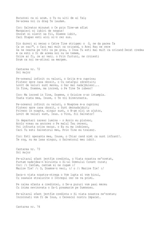 Bucurosi ca si acum. o Tu nu uiti de ai Tai;
De-aceea noi cu drag Te laudam.
Cor: Salvator minunat o Ce prin Tine-am aflat
Mangaieri si iubiri de nespus!
Onorat si slavit sa fii, Doamne iubit,
Caci Stapan esti aici si-n cer sus.
Din dureri si necaz o Catre Tine strigam: o O, ne da pacea Ta
Ca un rau!", o Caci mai mult ca oricand, o Acel Rau ne cere
Sa ne cearna pe toti ca pe grau, o Insa Tu esti mai mult ca oricand Decat credea
m ca esti o Si de aceea noi nu ne temem,
Orice ar fi, ce ar veni. o Prin furtuni, ne croiesti
Drum ca noi ne-atinsi sa mergem.

Cantarea nr. 72
Sol major
Pe-oceanul infinit cu valuri, o Grija m-a cuprins;
Plutesc spre casa obosit, o Cu catargul zdrentuit;
Lovit de valuri sunt mereu, o Dar mai nadajduiesc...
In Tine, Doamne, ma incred, o Pe Tine Te iubesc!
Cor: Ma incred in Tine, Doamne, o Orisice s-ar intampla.
Toata viata mea, Isuse, o Te voi binecuvanta.
Pe-oceanul infinit cu valuri, o Noaptea m-a cuprins;
Plutesc spre casa obosit, o Sunt deznadajduit;
Privesc in noapte, singur sunt, o N-am nici un ajutor,
Lovit de valuri sunt, Isus. o Vino, fii Salvator!
In departari zaresc lumina - o Acolo eu plutesc,
Acolo vreau sa ancorez o Pe malul Tau ceresc,
Voi infrunta orice necaz. o Eu nu ma indoiesc,
Caci Tu esti Salvatorul meu, Prin Tine eu traiesc.
Cor: Esti speranta mea, Isuse, o Chiar cand simt ca sunt infrant!.
Te rog, nu ma lasa singur, o Salvatorul meu iubit.

Cantarea nr. 73
Sol major
Pe-altarul sfant jertfim credinta, o Viata noastra ne'ncetat,
Purtam nadejdea-n biruinta o Si-al Domnului Cuvant curat;
Cor: /: Cantam, cantam si ne rugam :/
Marire Tie! /: O, Doamne-n veci, :/ o /: Marire Tie! :/
Daca-n viata noastra-ntrega o Vom lupta si vom birui,
Cu osanale stralucite o Intregul cer ne va primi.
Pe calea sfanta a credintei, o De-a pururi vom pasi mereu
Cu inima nevinovata o Sa-L preamarim pe Dumnezeu.
Pe-altarul sfant jertfim credinta o Si viata noastra ne'ncetat;
Incoronati vom fi de Isus, o Cerescul nostru Imparat.

Cantarea nr. 74
 