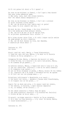 Si-Ti voi putea tot dorul a Ti-l spune? :/
As vrea sa ma-ntalnesc cu Domnul, o Sa-I spun a mea durere
Sub care inima adesea-mi geme.
/: Mai este, oare, mult din zilele durerii,
Pan' vei aduce ceasul mangaierii? :/
As vrea sa ma-ntalnesc cu Domnul, o Sa-I cer o alinare
Si sa-mi scurteze zilele amare.
/: Ah! cat de multe-au fost ispite mari si grele!
Dar, numai Tu m-ai izbavit din ele. :/
Mi-atat de dor, Isuse draga, o De ziua intalnirii
Ce-o vom serba pe-a-Tale plaiuri sfinte.
/: Ah, cat mi-e de dor ca sa Te vad pe Tine,
Si sa privesc splendoarea Tarii sfinte! :/
Mi-e inima atrasa catre Tine, o Si ochii inspre zarile senine
De unde-astept sa vin-o izbavire.
/: Ah, cat de mult doresc sa vina, mai degraba,
O izbavire pe vecie data! :/

Cantarea nr. 670
Sol minor
Atunci cand vei veni, Mesia, o Isuse binecuvantat,
/: Cand vei veni din nou, Mesia, o Ce mare va fi bucuria
/: Acelor ce Te-au asteptat!... :/
Intampina-Te-vom, Mesia, o Cuprinsi de bucurii si cant;
/: Primi-Te-vom, cu-o bucurie o Cu care n-am primit, Mesia,
/: Pe nimenea de pe pamant... :/
Cu   biblice cantari, Mesia, o Canta-vom ceru-n lung si-n lat,
/:   Iar noi canta-vom: Aleluia!" o Cum nu se canta nimanuia
/:   Si nimanuia n-am cantat... :/
Si   cei ce Te-au strapuns in palma, o Mesia,-atunci Te vor vedea;
/:   Si, ingroziti de a Ta faima o Cutremura-se-vor de spaima
/:   Si toti cei rai vor plange-amar... :/
Priveliste infricosata! o Mormintele s-or narui...
/: Cei morti vor invia... deodata o Tarana este transformata,
/: In trupuri noi ce vor primi... :/
Copiii Tai ce dorm sub glie, o In ceasul cand vei reveni,
/: Vor decola, cu bucurie, o Spre vesnica imparatie
/: Si, in vazduh, ne-om intalni... :/
Tu vei aduce rasaritul o Vietii fara de apus;
/: Vei pune plansului sfarsitul o Si-ncununa-vei fericitul
/: Prinos de dar ce ne-ai adus... :/
Si-atunci, va-ncepe vesnicia o Acelor ce Te-au asteptat,
/: Si-n veci va tine bucuria... o O, vino! Te dorim, Mesia,
/: Isuse binecuvantat!... :/

Cantarea nr. 671
 