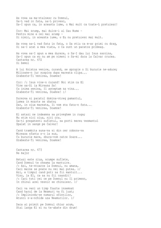 As vrea sa ma-ntalnesc cu Domnul,
Sa-L vad in fata, sa-L privesc,
Sa-I spun ca, in aceasta lume, o Mai mult ca toate-L pretuiesc!
Cor: Mai scump, mai dulce-i al Sau Nume -
Pentru mine e cel mai scump -
Si nimic, in aceasta lume, o Eu nu pretuiesc mai mult.
As vrea sa-L vad fata in fata, o Sa stiu ca m-ar primi cu drag,
Si sa-I arat a mea viata, o Ca sunt un pacatos pribeag.
As vrea sa-I spun a mea durere, o Sa-I dau lui Isus sarcina,
Sa-I spun ca eu nu am pe nimeni o Sa-mi duca la Calvar crucea.
Cantarea nr. 672
Si bemol
A lui Hristos venire, curand, se apropie o Si bucurie ne-aduce;
Milioane-n jur suspina dupa mareata clipa...
Grabeste-Ti venirea, Doamne!
Cor: /: Isus vine-n curand! Noi stim ca El
Vine sa-Si ia Mireasa Sa!
Cu inima senina, Il asteptam sa vina...
Grabeste-Ti venirea, Doamne! :/
Durerea si pacatul domina-ntreg pamantul,
Lumea in moarte se zbate;
Dar, in ziua mareata, Ii vom sta fata-n fata...
Grabeste-Ti venirea, Doamne!
El astazi ne indeamna sa priveghem in ruga;
Nu stim nici ziua, nici ora.
Sa-ti pregatesti sufletul, sa porti mereu vesmantul
Spalat in sange pe Calvar!
Cand trambita suna-va si din cer cobora-va
Mireasa sfanta s-o ia sus,
Cu bucurie mare, zbura-vom catre Soare...
Grabeste-Ti venirea, Doamne!

Cantarea nr. 673
Re major
Astazi este ziua, scumpe suflete,
Cand Domnul te cheama la mantuire.
/: Azi, te-ntoarce la Domnul, nu amana,
Caci maine se poate nu vei mai putea. :/
Azi, e timpul cand poti sa fii mantuit...
Vino, la El, ca sa nu fii osandit!
/: Caci toti cei ce pe Domnul nu Il primesc,
In chinul acel vesnic se chinuiesc. :/
Caci va veni un timp foarte insemnat
Cand harul de la Neamuri va fi luat;
/: Implinindu-se numarul sfintilor,
Atunci s-a-nchide usa Neamurilor. :/
Daca ai primit pe Domnul chiar acum,
Stai langa El si nu te-abate din drum!
 